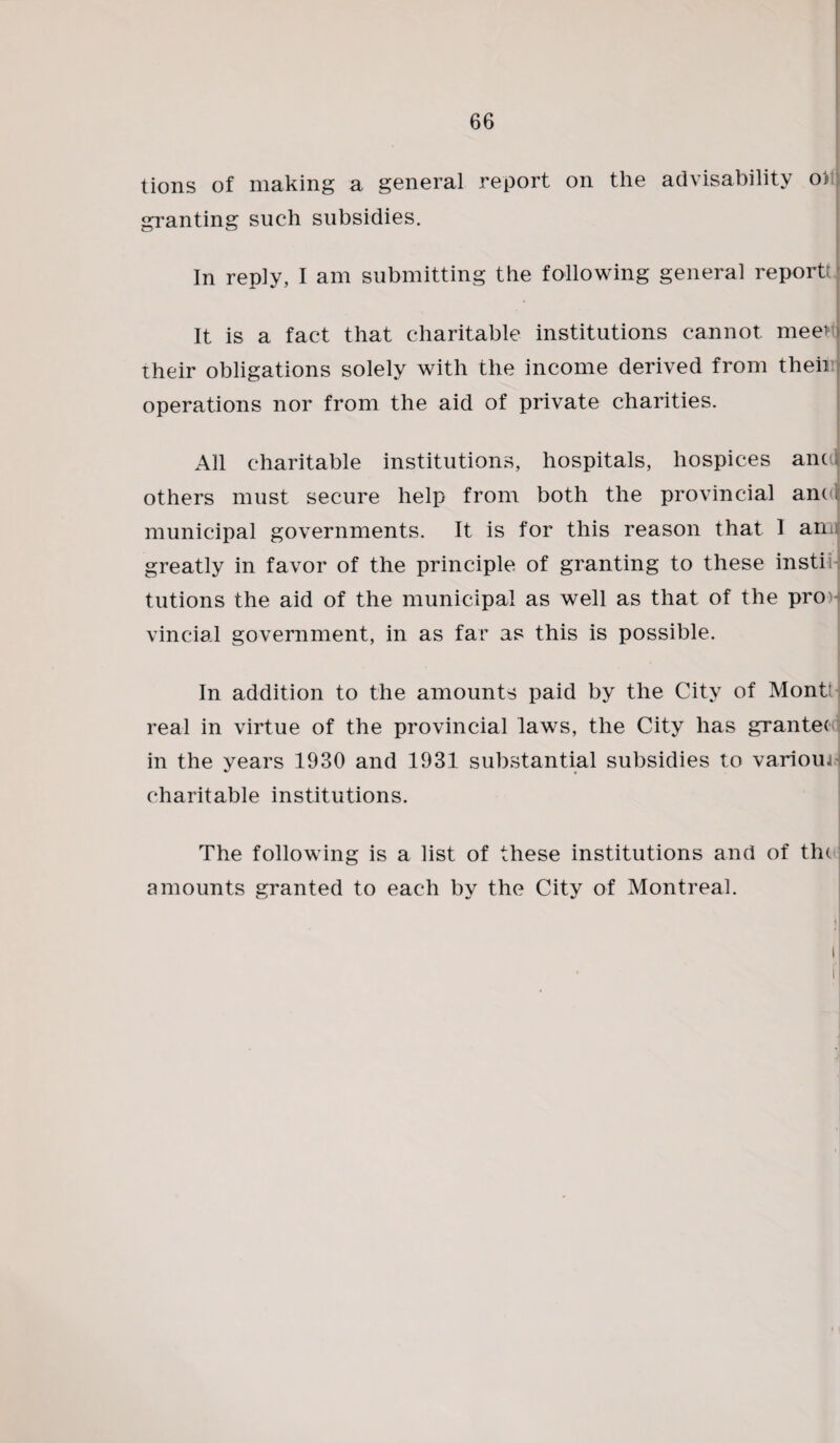 tions of making a general report on the advisability o1> granting such subsidies. In reply, I am submitting the following general report! It is a fact that charitable institutions cannot meet their obligations solely with the income derived from their operations nor from the aid of private charities. All charitable institutions, hospitals, hospices anal others must secure help from both the provincial and municipal governments. It is for this reason that I am greatly in favor of the principle of granting to these insti tutions the aid of the municipal as well as that of the pro vincial government, in as far as this is possible. In addition to the amounts paid by the City of Montt real in virtue of the provincial laws, the City has grantee in the years 1930 and 1931 substantial subsidies to various charitable institutions. The following is a list of these institutions and of the amounts granted to each by the City of Montreal. i