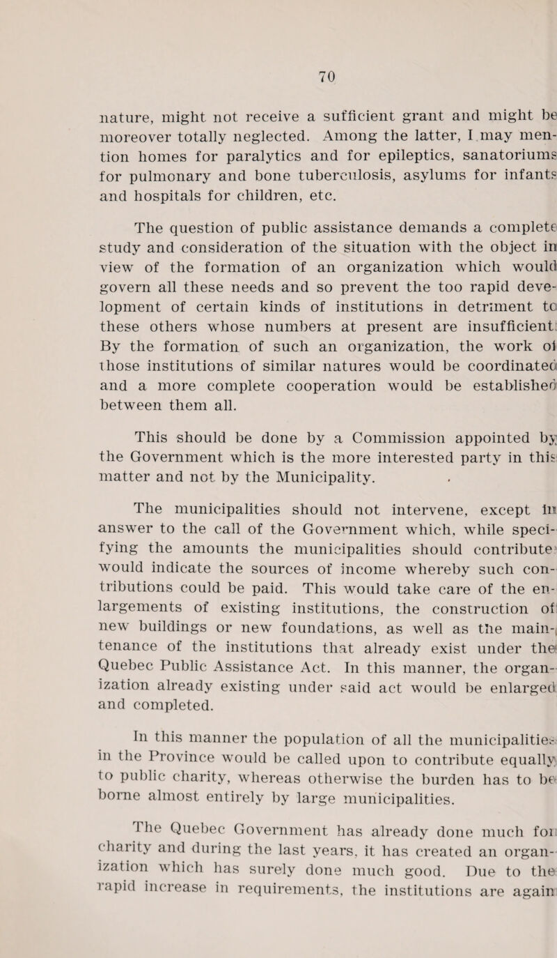 nature, might not receive a sufficient grant and might be moreover totally neglected. Among the latter, I may men¬ tion homes for paralytics and for epileptics, sanatorium? for pulmonary and bone tuberculosis, asylums for infants and hospitals for children, etc. The question of public assistance demands a complete study and consideration of the situation with the object in view of the formation of an organization which would govern all these needs and so prevent the too rapid deve¬ lopment of certain kinds of institutions in detriment to these others whose numbers at present are insufficient By the formation of such an organization, the work oi those institutions of similar natures would be coordinated and a more complete cooperation would be established between them all. This should be done by a Commission appointed by the Government which is the more interested party in this matter and not by the Municipality. The municipalities should not intervene, except in answer to the call of the Government which, while speci¬ fying the amounts the municipalities should contribute4 would indicate the sources of income whereby such con¬ tributions could be paid. This would take care of the en¬ largements of existing institutions, the construction of new buildings or new foundations, as well as the main-, tenance of the institutions that already exist under the1 Quebec Public Assistance Act. In this manner, the organ¬ ization already existing under said act would be enlarged and completed. In this manner the population of all the municipalities in the Province would be called upon to contribute equally to public charity, whereas otherwise the burden has to be borne almost entirely by large municipalities. 1 he Quebec Government has already done much fori charity and during the last years, it has created an organ¬ ization which has surely done much good. Due to the rapid increase in requirements, the institutions are again