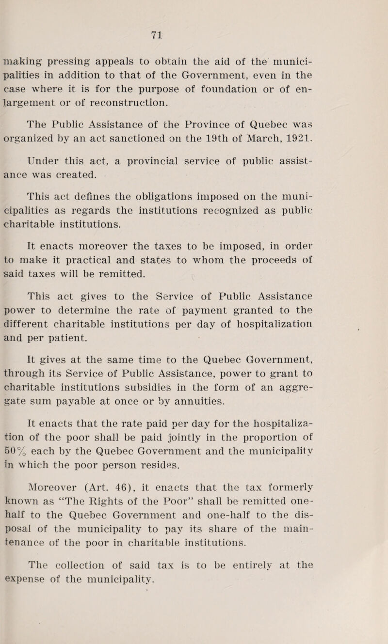 making pressing appeals to obtain the aid of the munici¬ palities in addition to that of the Government, even in the case where it is for the purpose of foundation or of en¬ largement or of reconstruction. The Public Assistance of the Province of Quebec was organized by an act sanctioned on the 19th of March, 1921. Under this act, a provincial service of public assist¬ ance was created. This act defines the obligations imposed on the muni¬ cipalities as regards the institutions recognized as public charitable institutions. It enacts moreover the taxes to be imposed, in order to make it practical and states to whom the proceeds of said taxes will be remitted. This act gives to the Service of Public Assistance power to determine the rate of payment granted to the different charitable institutions per day of hospitalization and per patient. It gives at the same time to the Quebec Government, through its Service of Public Assistance, power to grant to charitable institutions subsidies in the form of an aggre¬ gate sum payable at once or by annuities. It enacts that the rate paid per day for the hospitaliza¬ tion of the poor shall be paid jointly in the proportion of 50% each by the Quebec Government and the municipality in which the poor person resides. Moreover (Art. 46), it enacts that the tax formerly known as “The Rights of the Poor” shall be remitted one- half to the Quebec Government and one-half to the dis¬ posal of the municipality to pay its share of the main¬ tenance of the poor in charitable institutions. The collection of said tax is to be entirely at the expense of the municipality.