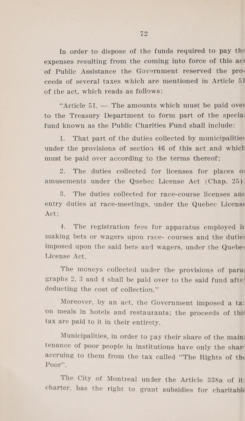 In order to dispose of the funds required to pay the expenses resulting from the coming into force of this acd of Public Assistance the Government reserved the pro¬ ceeds of several taxes which are mentioned in Article 51 of the act, which reads as follows: “Article 51. — The amounts which must be paid over to the Treasury Department to form part of the special fund known as the Public Charities Fund shall include: 1. That part of the duties collected by municipalities under the provisions of section 46 of this act and which must be paid over according to the terms thereof; 2. The duties collected for licenses for places o amusements under the Quebec License Act (Chap. 25) 3. The duties collected for race-course licenses anti entry duties at race-meetings, under the Quebec License Act; 4. The registration fees for apparatus employed ii making bets or wagers upon race- courses and the dutie? imposed upon the said bets and wagers, under the Quebec License i\ct. The moneys collected under the provisions of para graphs 2, 3 and 4 shall be paid over to the said fund afte' deducting the cost of collection.” Moreover, by an act, the Government imposed a ta: on meals in hotels and restaurants; the proceeds of this tax are paid to it in their entirety. Municipalities, in order to pay their share of the main; tenance ot poor people in institutions have only the shar< accruing to them from the tax called “The Rights of th< Poor”. I he City of Montreal under the Article 338a of it charter, has the right to grant subsidies for charitabh