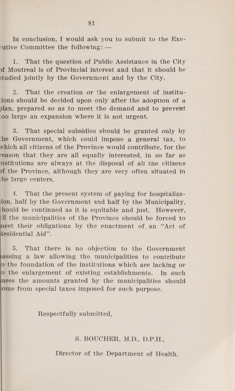 In conclusion, I would ask you to submit to the Exe¬ cutive Committee the following: — 1. That the question of Public Assistance in the City :>f Montreal is of Provincial interest and that it should be studied jointly by the Government and by the City. 2. That the creation or the enlargement of institu- ions should be decided upon only after the adoption of a plan, prepared so as to meet the demand and to prevent oo large an expansion where it is not urgent. 3. That special subsidies should be granted only by he Government, which could impose a general tax, to vhich all citizens of the Province would contribute, for the 'eason that they are all equally interested, in so far as nstitutions are always at the disposal of all the citizens )f the Province, although they are very often situated in he large centers. 4. That the present system of paying for hospitaliza- ion, half by the Government and half by the Municipality, liould be continued as it is equitable and just. However, .11 the municipalities of the Province should be forced to neet their obligations by the enactment of. an “Act of tesidential Aid”. 5. That there is no objection to the Government massing a law allowing the municipalities to contribute o the foundation of the institutions which are lacking or o the enlargement of existing establishments. In such ases the amounts granted by the municipalities should ome from special taxes imposed for such purpose. Respectfully submitted, S. BOUCHER, M.D., D.P.H., Director of the Department of Health.
