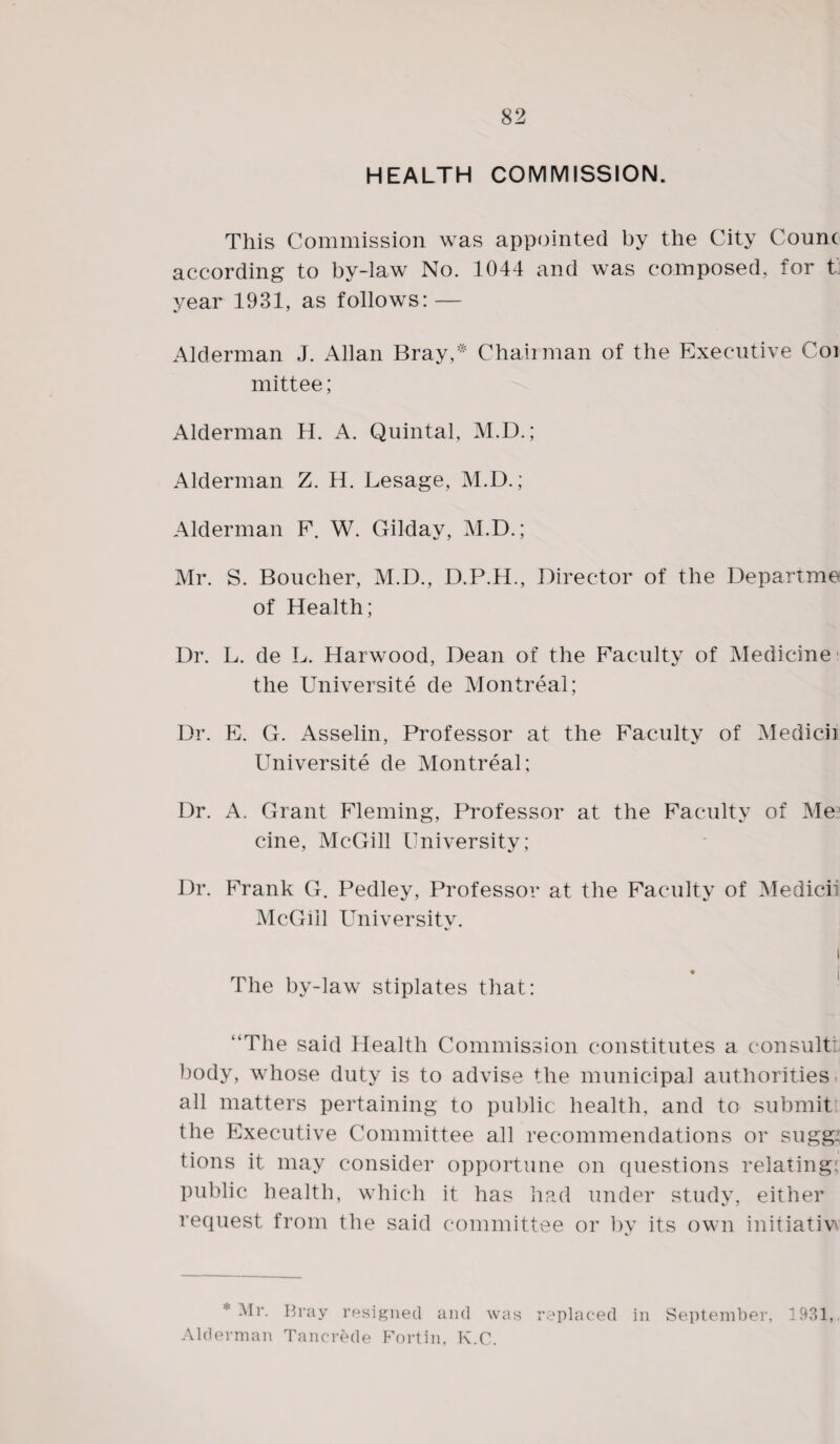 HEALTH COMMISSION. This Commission was appointed by the City Counc according to by-law No. 1044 and was composed, for t year 1931, as follows: — Alderman J. Allan Bray* Chairman of the Executive Coi mittee; Alderman H. A. Quintal, M.D.; Alderman Z. H. Lesage, M.D.; Alderman F. W. Gilday, M.D.; Mr. S. Boucher, M.D., D.P.H., Director of the Departme of Health; Dr. L. de L. Harwood, Dean of the Faculty of Medicine the Universite de Montreal; Dr. E. G. Asselin, Professor at the Faculty of Medicii Universite de Montreal; Dr. A. Grant Fleming, Professor at the Faculty of Me5 cine, McGill University; Dr. Frank G. Pedley, Professor at the Faculty of Medicii McGill University. i The by-law stiplates that: “The said Health Commission constitutes a consult!, body, whose duty is to advise the municipal authorities all matters pertaining to public health, and to submitt the Executive Committee all recommendations or sugg: tions it may consider opportune on questions relating: public health, which it has had under study, either request from the said committee or by its own initiative * *^r. Bray resigned and was replaced in September, 1931, Alderman Tancrede Fortin, K.C.