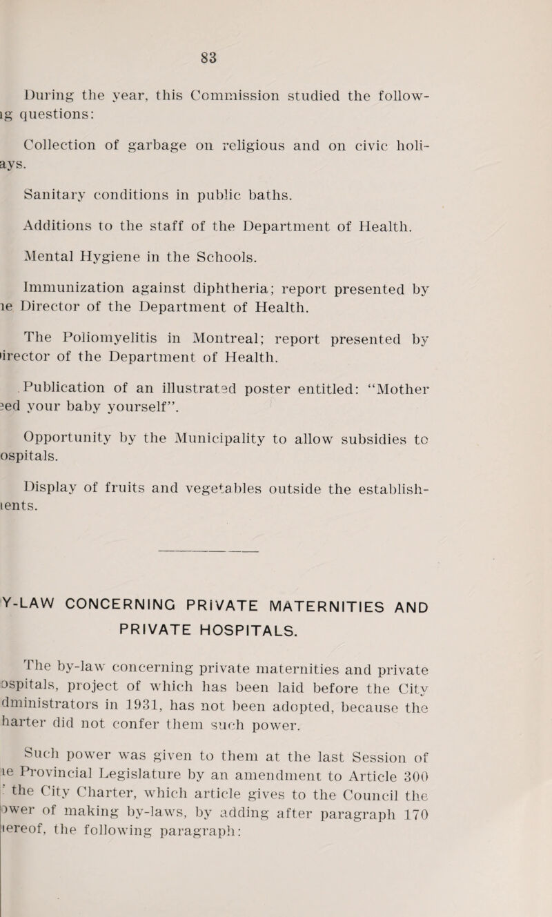 During the year, this Commission studied the follow- lg questions: Collection of garbage on religious and on civic holi- ays. Sanitary conditions in public baths. Additions to the staff of the Department of Health. Mental Hygiene in the Schools. Immunization against diphtheria; report presented by le Director of the Department of Health. The Poliomyelitis in Montreal; report presented by •irector of the Department of Health. Publication of an illustrated poster entitled: “Mother ?ed your baby yourself”. Opportunity by the Municipality to allow subsidies to ospitals. Display of fruits and vegetables outside the establish- tents. Y-LAW CONCERNING PRIVATE MATERNITIES AND PRIVATE HOSPITALS. The by-law concerning private maternities and private ospitals, project of which has been laid before the City dministrators in 1931, has not been adopted, because the barter did not confer them such power. Such power was given to them at the last Session of ie Provincial Legislature by an amendment to Article 300 ‘ the City Charter, which article gives to the Council the ower of making by-laws, by adding after paragraph 170 lereof, the following paragraph: