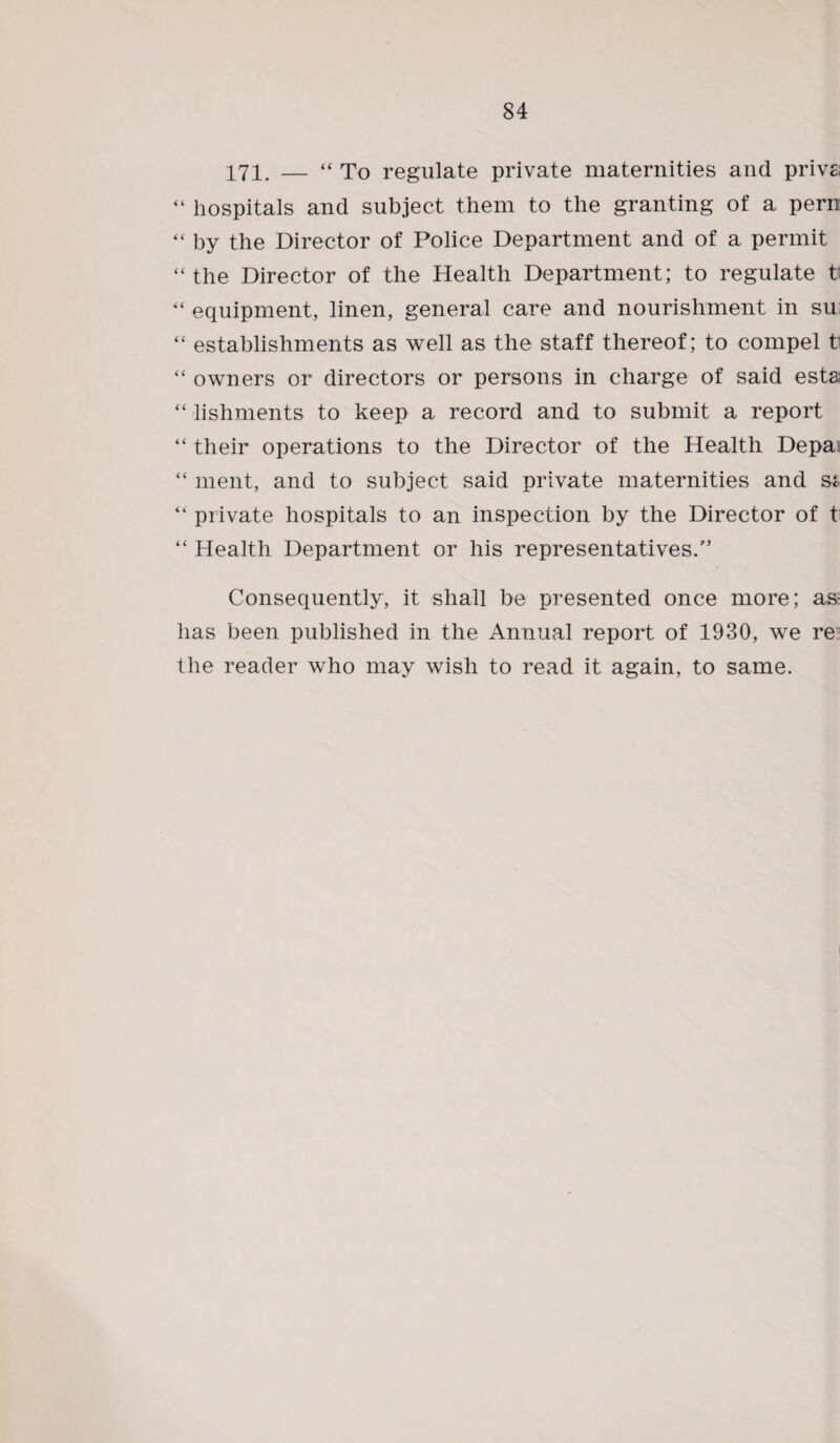 171. — “ To regulate private maternities and privs; “ hospitals and subject them to the granting of a pern “ by the Director of Police Department and of a permit “ the Director of the Health Department; to regulate t equipment, linen, general care and nourishment in su “ establishments as well as the staff thereof; to compel tl “ owners or directors or persons in charge of said esta; “lishments to keep a record and to submit a report “ their operations to the Director of the Health Depa “ ment, and to subject said private maternities and s* “ private hospitals to an inspection by the Director of t “ Health Department or his representatives/’ Consequently, it shall be presented once more; as* has been published in the Annual report of 1930, we re the reader who may wish to read it again, to same.