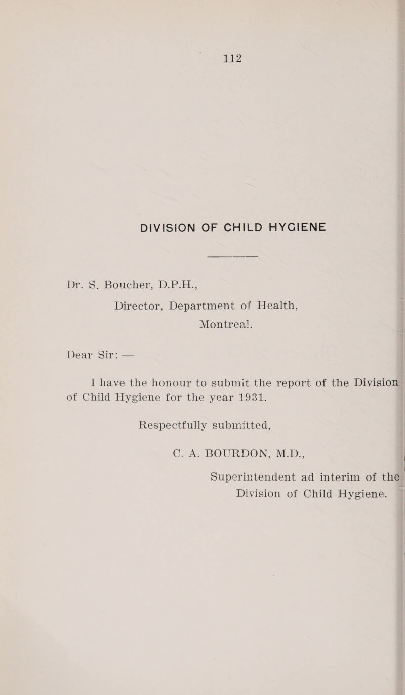 DIVISION OF CHILD HYGIENE Dr. S. Boucher, D.P.H., Director, Department of Health, Montreal. Dear Sir: — I have the honour to submit the report of the Division of Child Hygiene for the year 1931. Respectfully submitted, C. A. BOURDON, M.D., Superintendent ad interim of the Division of Child Hygiene.