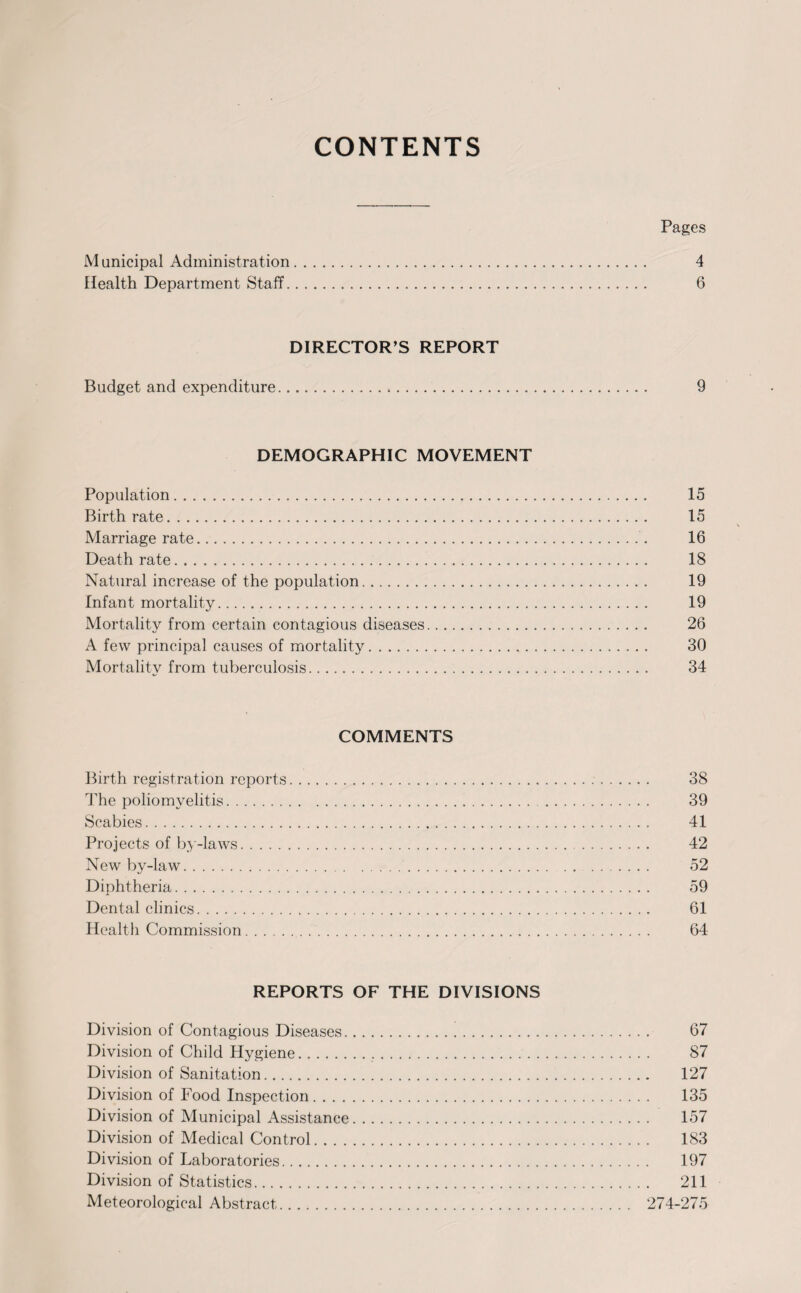 CONTENTS Pages M unicipal Administration. 4 Health Department Staff. 6 DIRECTOR’S REPORT Budget and expenditure. 9 DEMOGRAPHIC MOVEMENT Population. 15 Birthrate. 15 Marriage rate. 16 Death rate. 18 Natural increase of the population. 19 Infant mortality. 19 Mortality from certain contagious diseases. 26 A few principal causes of mortality. 30 Mortality from tuberculosis. 34 COMMENTS Birth registration reports. 38 The poliomyelitis. 39 Scabies. 41 Projects of by-laws. 42 New by-law. .... 52 Diphtheria. 59 Dental clinics. 61 Health Commission.. 64 REPORTS OF THE DIVISIONS Division of Contagious Diseases. 67 Division of Child Hygiene. 87 Division of Sanitation. 127 Division of Food Inspection. 135 Division of Municipal Assistance. 157 Division of Medical Control. 183 Division of Laboratories. 197 Division of Statistics. 211 Meteorological Abstract. 274-275