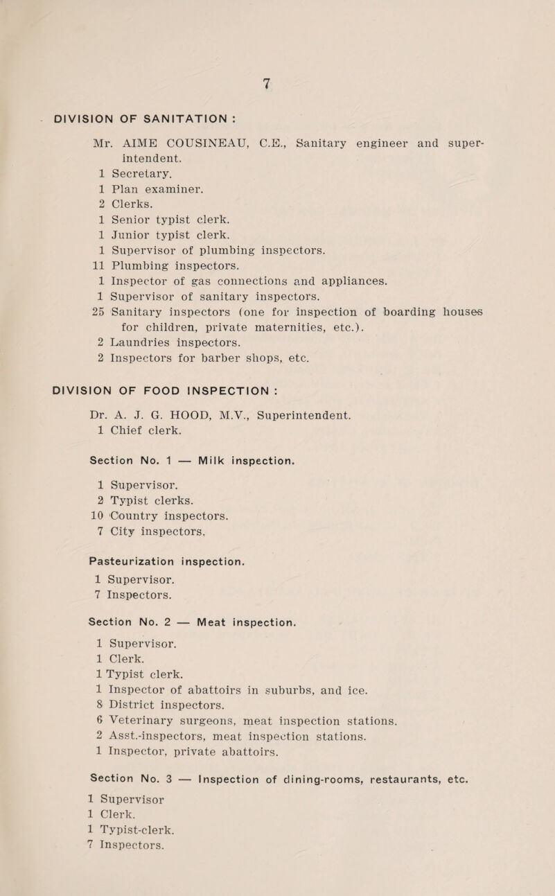 DIVISION OF SANITATION : Mr. AIME COUSINEAU, C.E., Sanitary engineer and super¬ intendent. 1 Secretary. 1 Plan examiner. 2 Clerks. 1 Senior typist clerk. 1 Junior typist clerk. 1 Supervisor of plumbing inspectors. 11 Plumbing inspectors. 1 Inspector of gas connections and appliances. 1 Supervisor of sanitary inspectors. 25 Sanitary inspectors (one for inspection of boarding houses for children, private maternities, etc.). 2 Laundries inspectors. 2 Inspectors for barber shops, etc. DIVISION OF FOOD INSPECTION : Dr. A. J. G. HOOD, M.V., Superintendent. 1 Chief clerk. Section No. 1 — Milk inspection. 1 Supervisor. 2 Typist clerks. 10 Country inspectors. 7 City inspectors. Pasteurization inspection. 1 Supervisor. 7 Inspectors. Section No. 2 — Meat inspection. 1 Supervisor. 1 Clerk. 1 Typist clerk. 1 Inspector of abattoirs in suburbs, and ice. 8 District inspectors. 6 Veterinary surgeons, meat inspection stations. 2 Asst.-inspectors, meat inspection stations. 1 Inspector, private abattoirs. Section No. 3 — Inspection of dining-rooms, restaurants, etc. 1 Supervisor 1 Clerk. 1 Typist-clerk. 7 Inspectors.