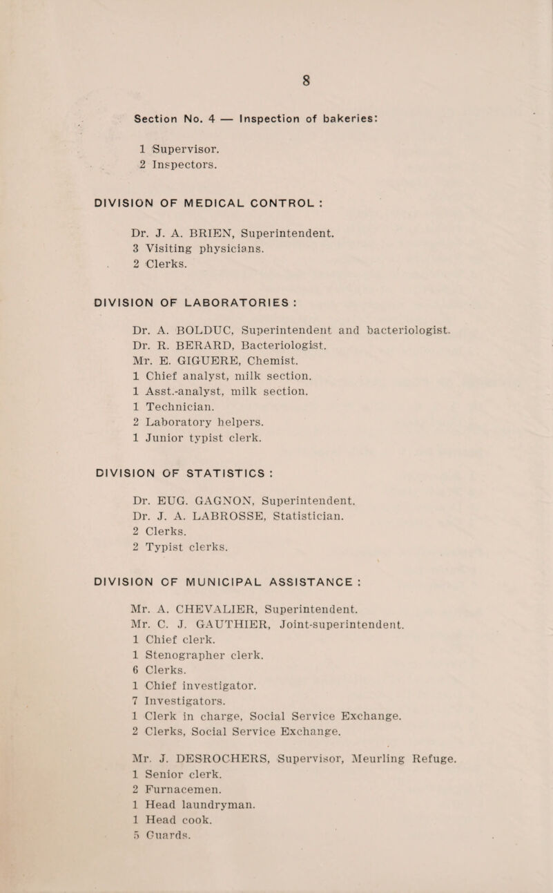 Section No. 4 — Inspection of bakeries: 1 Supervisor. 2 Inspectors. DIVISION OF MEDICAL CONTROL : Dr. J. A. BRIEN, Superintendent. 3 Visiting physicians. 2 Clerks. DIVISION OF LABORATORIES : Dr. A. BOLDUC, Superintendent and bacteriologist. Dr. R. BERARD, Bacteriologist. Mr. E. GIGUERE, Chemist. 1 Chief analyst, milk section. 1 Asst.-analyst, milk section. 1 Technician. 2 Laboratory helpers. 1 Junior typist clerk. DIVISION OF STATISTICS : Dr. EUG. GAGNON, Superintendent. Dr. J. A. LABROSSE, Statistician. 2 Clerks. 2 Typist clerks. DIVISION OF MUNICIPAL ASSISTANCE: Mr. A. CHEVALIER, Superintendent. Mr. C. J. GAUTHIER, Joint-superintendent. 1 Chief clerk. 1 Stenographer clerk. 6 Clerks. 1 Chief investigator. 7 Investigators. 1 Clerk in charge, Social Service Exchange. 2 Clerks, Social Service Exchange. Mr. J. DESROCHERS, Supervisor, Meurling Refuge. 1 Senior clerk. 2 Furnacemen. 1 Head laundryman. 1 Head cook. 5 Guards.