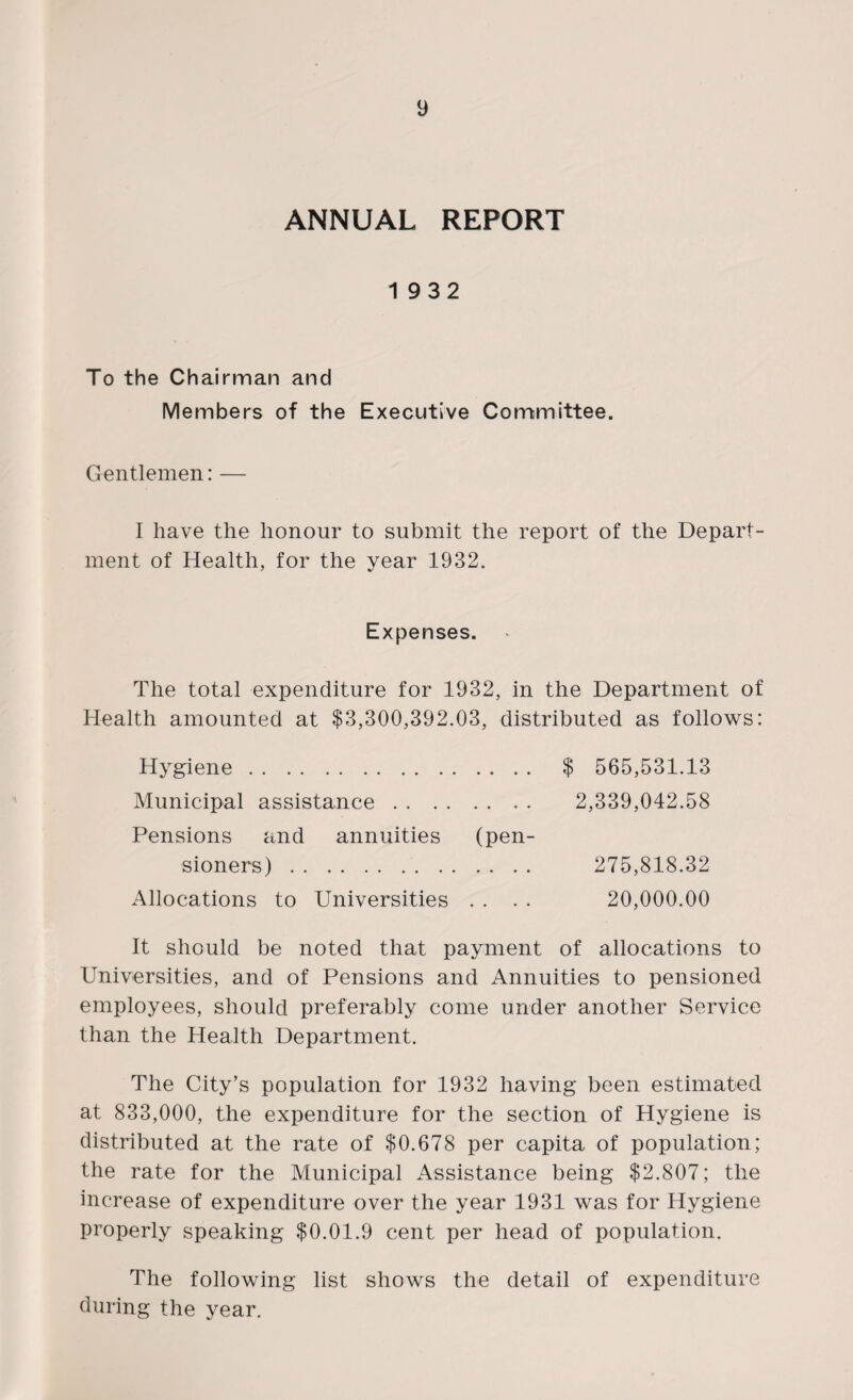 ANNUAL REPORT 1932 To the Chairman and Members of the Executive Committee. Gentlemen: — I have the honour to submit the report of the Depart¬ ment of Health, for the year 1932. Expenses. The total expenditure for 1932, in the Department of Health amounted at $3,300,392.03, distributed as follows: Hygiene. Municipal assistance. Pensions and annuities (pen¬ sioners) . Allocations to Universities . . $ 565,531.13 2,339,042.58 275,818.32 20,000.00 It should be noted that payment of allocations to Universities, and of Pensions and Annuities to pensioned employees, should preferably come under another Service than the Health Department. The City’s population for 1932 having been estimated at 833,000, the expenditure for the section of Hygiene is distributed at the rate of $0,678 per capita of population; the rate for the Municipal Assistance being $2.807; the increase of expenditure over the year 1931 was for Hygiene properly speaking $0.01.9 cent per head of population. The following list shows the detail of expenditure during the year.