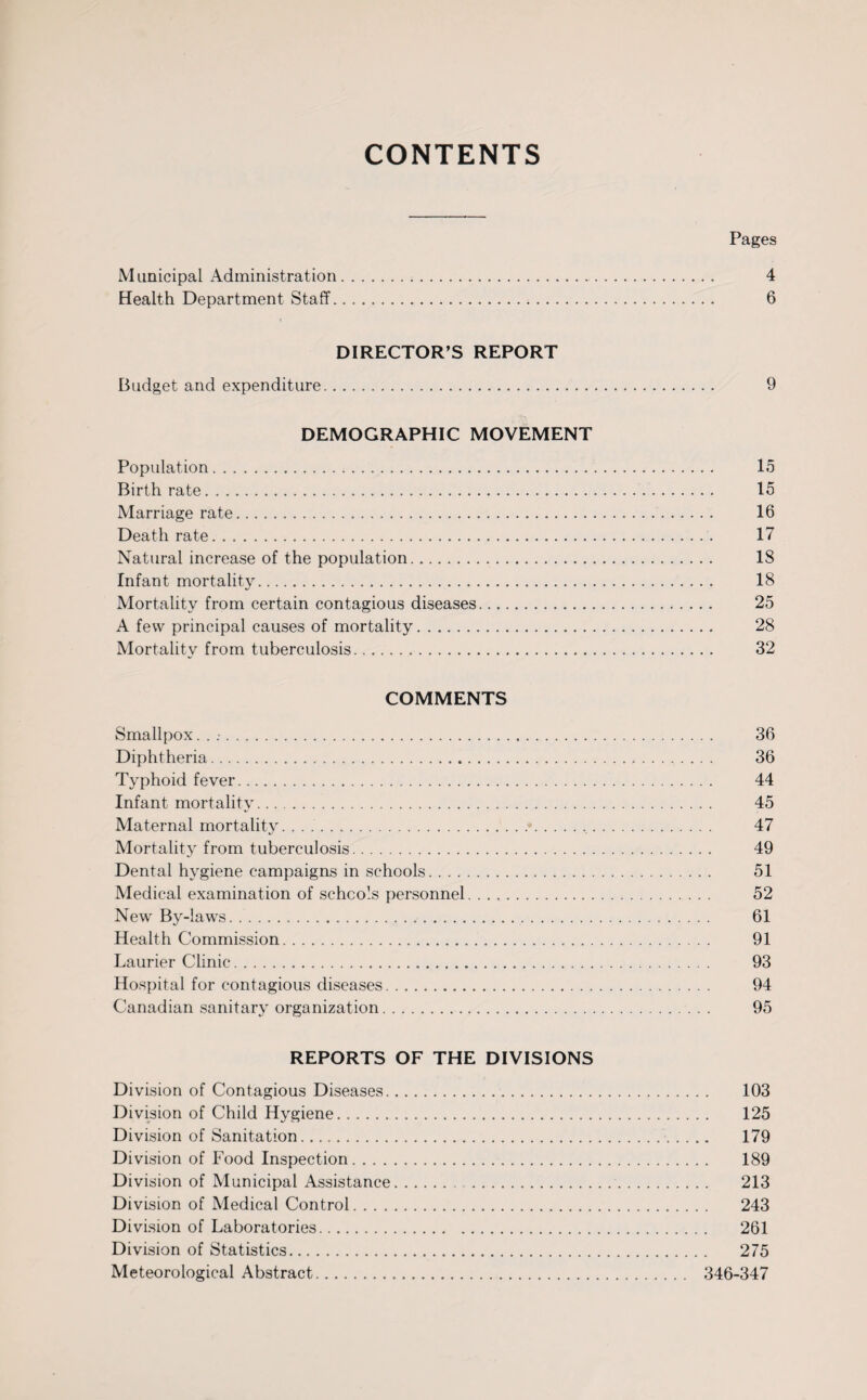 CONTENTS Pages Municipal Administration. 4 Health Department Staff. 6 DIRECTOR’S REPORT Budget and expenditure. 9 DEMOGRAPHIC MOVEMENT Population. 15 Birth rate. 15 Marriage rate. 16 Death rate. 17 Natural increase of the population. IS Infant mortality. 18 Mortality from certain contagious diseases. 25 A few principal causes of mortality. 28 Mortality from tuberculosis. 32 COMMENTS Smallpox. . . 36 Diphtheria. 36 Typhoid fever. 44 Infant mortality. 45 Maternal mortality.. 47 Mortality from tuberculosis. 49 Dental hygiene campaigns in schools. 51 Medical examination of schools personnel. 52 New By-laws. 61 Health Commission. 91 Laurier Clinic. 93 Hospital for contagious diseases. 94 Canadian sanitary organization. 95 REPORTS OF THE DIVISIONS Division of Contagious Diseases. 103 Division of Child Hygiene. 125 Division of Sanitation. 179 Division of Food Inspection. 189 Division of Municipal Assistance. 213 Division of Medical Control. 243 Division of Laboratories. 261 Division of Statistics. 275 Meteorological Abstract. 346-347