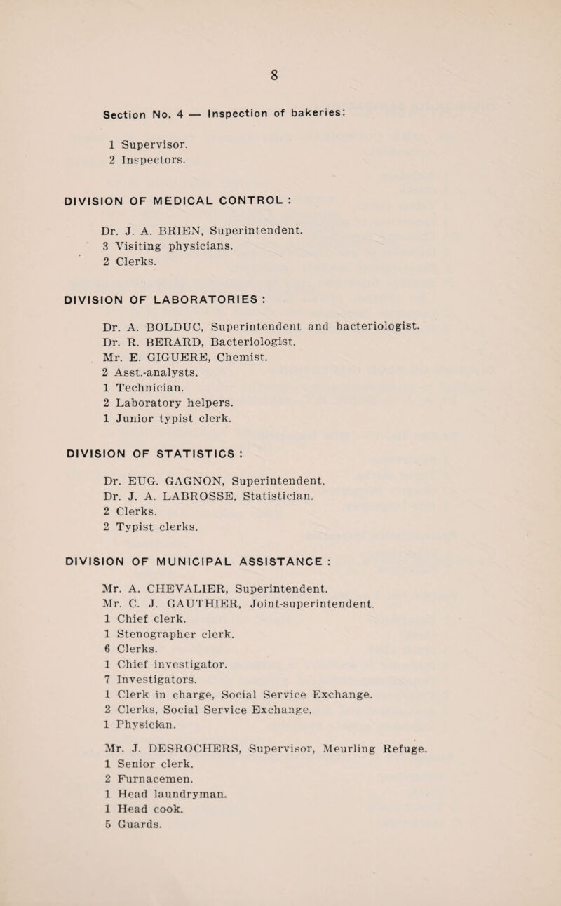 8 Section No. 4 — Inspection of bakeries: 1 Supervisor. 2 Inspectors. DIVISION OF MEDICAL CONTROL : Dr. J. A. BRIEN, Superintendent. 3 Visiting physicians. 2 Clerks. DIVISION OF LABORATORIES : Dr. A. BOLDUC, Superintendent and bacteriologist. Dr. R. BERARD, Bacteriologist. Mr. E. GIGUERE, Chemist. 2 Asst.-analysts. 1 Technician. 2 Laboratory helpers. 1 Junior typist clerk. DIVISION OF STATISTICS : Dr. EUG. GAGNON, Superintendent. Dr. J. A. LABROSSE, Statistician. 2 Clerks. 2 Typist clerks. DIVISION OF MUNICIPAL ASSISTANCE : Mr. A. CHEVALIER, Superintendent. Mr. C. J. GAUTHIER, Joint-superintendent. 1 Chief clerk. 1 Stenographer clerk. 6 Clerks. 1 Chief investigator. 7 Investigators. 1 Clerk in charge, Social Service Exchange. 2 Clerks, Social Service Exchange. 1 Physician. Mr. J. DESROCHERS, Supervisor, Meurling Refuge. 1 Senior clerk. 2 Furnacemen. 1 Head laundryman. 1 Head cook. 5 Guards.