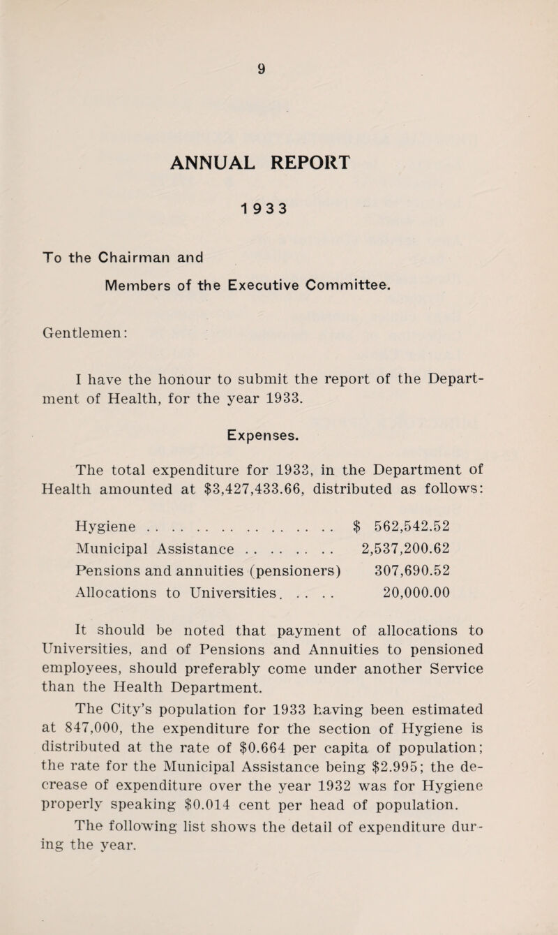 ANNUAL REPORT 1933 To the Chairman and Members of the Executive Committee. Gentlemen: I have the honour to submit the report of the Depart¬ ment of Health, for the year 1933. Expenses. The total expenditure for 1933, in the Department of Health amounted at $3,427,433.66, distributed as follows: $ 562,542.52 2,537,200.62 Hygiene. Municipal Assistance. Pensions and annuities (pensioners) Allocations to Universities. . . 307,690.52 20,000.00 It should be noted that payment of allocations to Universities, and of Pensions and Annuities to pensioned employees, should preferably come under another Service than the Health Department. The City’s population for 1933 having been estimated at 847,000, the expenditure for the section of Hygiene is distributed at the rate of $0,664 per capita of population; the rate for the Municipal Assistance being $2,995; the de¬ crease of expenditure over the year 1932 was for Hygiene properly speaking $0,014 cent per head of population. The following list shows the detail of expenditure dur¬ ing the year.