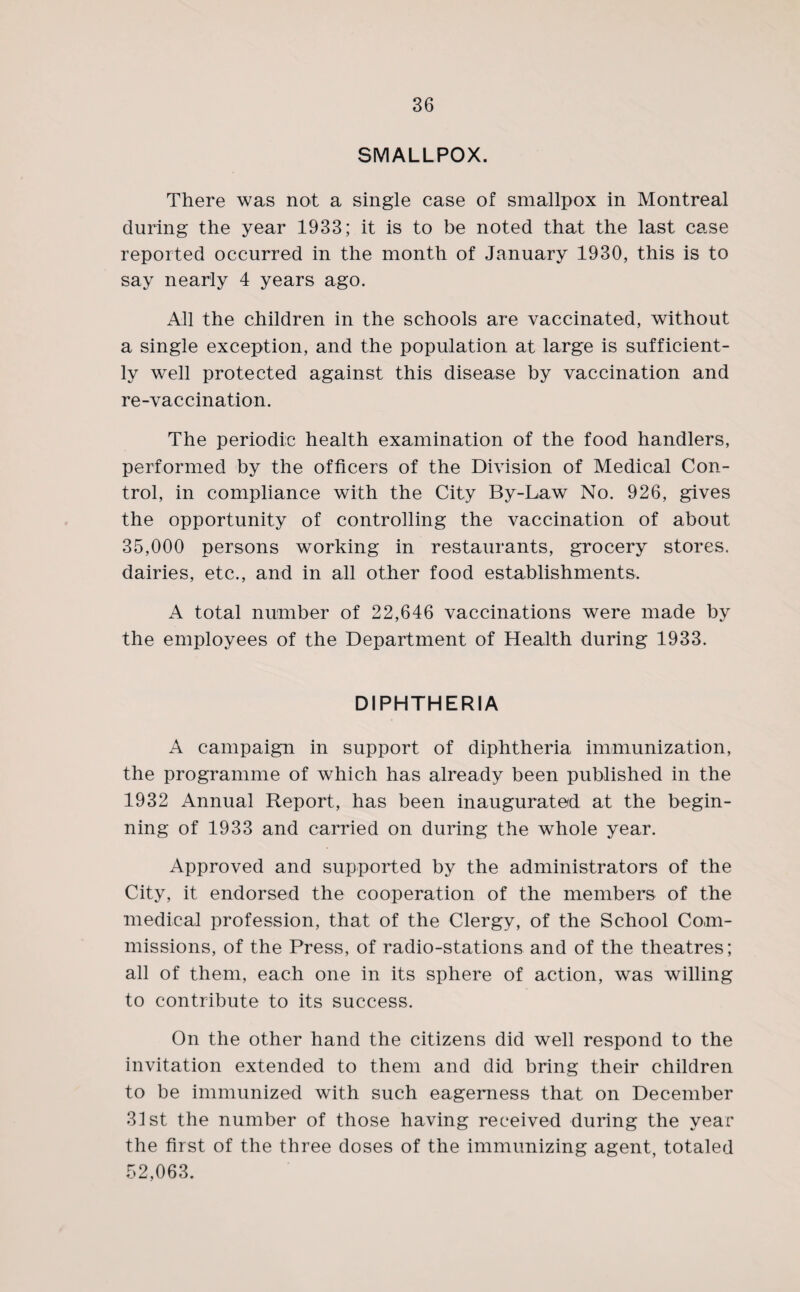 SMALLPOX. There was not a single case of smallpox in Montreal during the year 1933; it is to be noted that the last case reported occurred in the month of January 1930, this is to say nearly 4 years ago. All the children in the schools are vaccinated, without a single exception, and the population at large is sufficient¬ ly well protected against this disease by vaccination and re-vaccination. The periodic health examination of the food handlers, performed by the officers of the Division of Medical Con¬ trol, in compliance with the City By-Law No. 926, gives the opportunity of controlling the vaccination of about 35,000 persons working in restaurants, grocery stores, dairies, etc., and in all other food establishments, A total number of 22,646 vaccinations were made by the employees of the Department of Health during 1933. DIPHTHERIA A campaign in support of diphtheria immunization, the programme of which has already been published in the 1932 Annual Report, has been inaugurated at the begin¬ ning of 1933 and carried on during the whole year. Approved and supported by the administrators of the City, it endorsed the cooperation of the members of the medical profession, that of the Clergy, of the School Com¬ missions, of the Press, of radio-stations and of the theatres; all of them, each one in its sphere of action, was willing to contribute to its success. On the other hand the citizens did well respond to the invitation extended to them and did bring their children to be immunized with such eagerness that on December 31st the number of those having received during the year the first of the three doses of the immunizing agent, totaled 52,063.