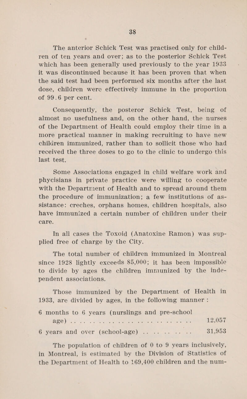 The anterior Schick Test was practised only for child¬ ren of ten years and over; as to the posterior Schick Test which has been generally used previously to the year 1933 it was discontinued because it has been proven that when the said test had been performed six months after the last dose, children were effectively immune in the proportion of 99.6 per cent. Consequently, the posteror Schick Test, being of almost no usefulness and, on the other hand, the nurses of the Department of Health could employ their time in a more practical manner in making recruiting to have new children immunized, rather than to sollicit those who had received the three doses to go to the clinic to undergo this last test. Some Associations engaged in child welfare work and phycisians in private practice were willing to cooperate with the Department of Health and to spread around them the procedure of immunization; a few institutions of as¬ sistance: creches, orphans homes, children hospitals, also have immunized a certain number of children under their care. In all cases the Toxoid (Anatoxine Ramon) was sup¬ plied free of charge by the City. The total number of children immunized in Montreal since 1928 lightly exceeds 85,000; it has been impossible to divide by ages the children immunized by the inde¬ pendent associations. Those immunized by the Department of Health in 1933, are divided by ages, in the following manner : 6 months to 6 years (nurslings and pre-school age). 12,057 6 years and over (school-age). 31,953 The population of children of 0 to 9 years inclusively, in Montreal, is estimated by the Division of Statistics of the Department of Health to 169,400 children and the num-