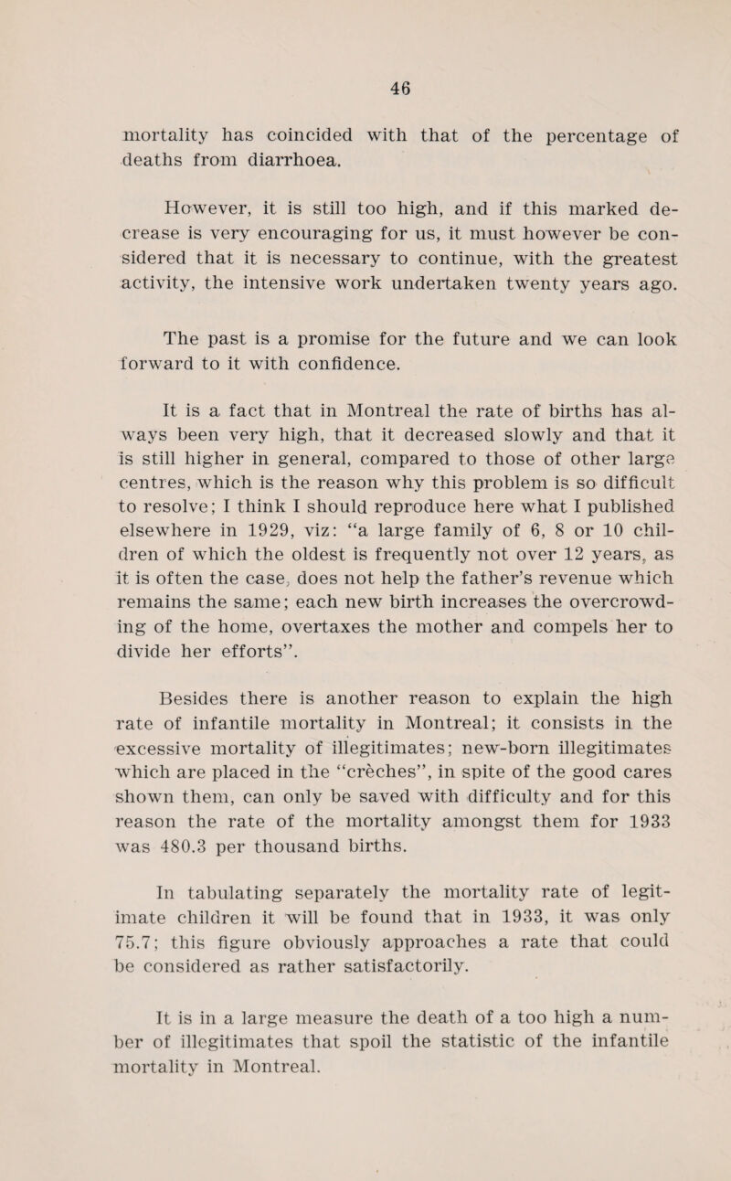 mortality has coincided with that of the percentage of deaths from diarrhoea. However, it is still too high, and if this marked de¬ crease is very encouraging for us, it must however be con¬ sidered that it is necessary to continue, with the greatest activity, the intensive work undertaken twenty years ago. The past is a promise for the future and we can look forward to it with confidence. It is a fact that in Montreal the rate of births has al¬ ways been very high, that it decreased slowly and that it is still higher in general, compared to those of other large centres, which is the reason why this problem is so difficult to resolve; I think I should reproduce here what I published elsewhere in 1929, viz: “a large family of 6, 8 or 10 chil¬ dren of which the oldest is frequently not over 12 years, as it is often the case, does not help the father’s revenue which remains the same; each new birth increases the overcrowd¬ ing of the home, overtaxes the mother and compels her to divide her efforts”. Besides there is another reason to explain the high rate of infantile mortality in Montreal; it consists in the excessive mortality of illegitimates; new-born illegitimates which are placed in the “creches”, in spite of the good cares shown them, can only be saved with difficulty and for this reason the rate of the mortality amongst them for 1933 was 480.3 per thousand births. In tabulating separately the mortality rate of legit¬ imate children it will be found that in 1933, it was only 75.7; this figure obviously approaches a rate that could be considered as rather satisfactorily. It is in a large measure the death of a too high a num¬ ber of illegitimates that spoil the statistic of the infantile mortality in Montreal.