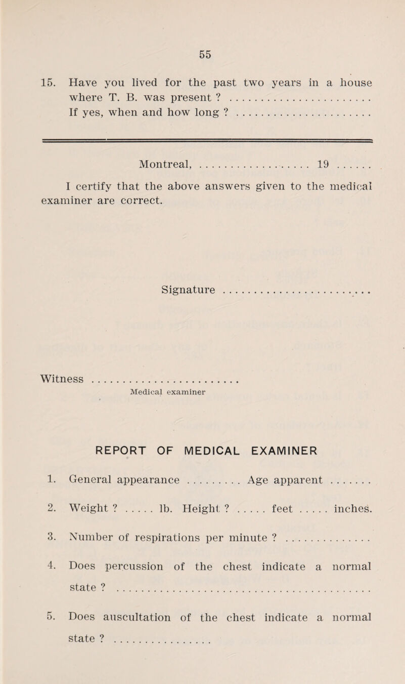 15. Have you lived for the past two years in a house where T. B. was present ? . If yes, when and how long ? . Montreal, . 19 . I certify that the above answers given to the medical examiner are correct. Signature Witness . Medical examiner REPORT OF MEDICAL EXAMINER 1. General appearance.Age apparent. 2. Weight ? .lb. Height ? .feet.inches. 3. Number of respirations per minute ? . 4. Does percussion of the chest indicate a normal state ? . 5. Does auscultation of the chest indicate a normal state ? .