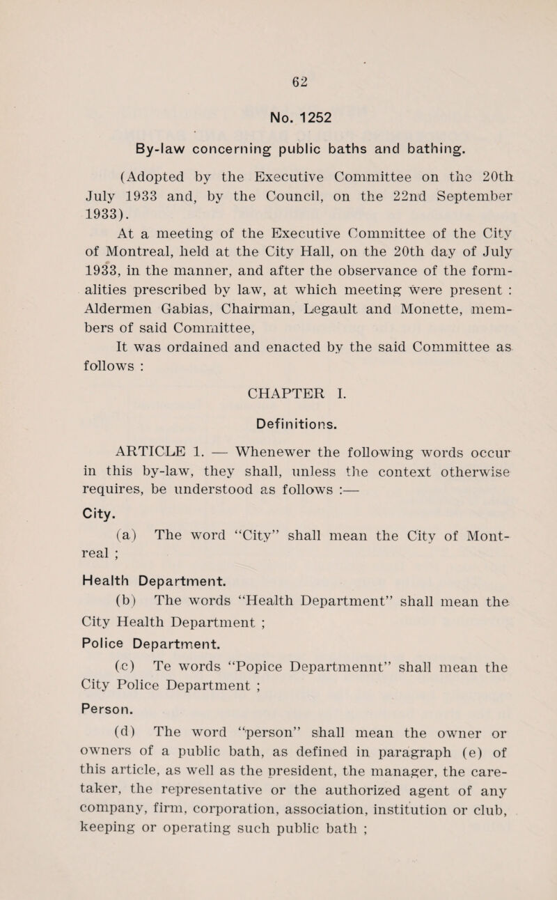 No. 1252 By-l aw concerning public baths and bathing. (Adopted by the Executive Committee on the 20th July 1933 and, by the Council, on the 22nd September 1933). At a meeting of the Executive Committee of the City of Montreal, held at the City Hall, on the 20th day of July 1933, in the manner, and after the observance of the form¬ alities prescribed by law, at which meeting were present : Aldermen Gabias, Chairman, Legault and Monette, mem¬ bers of said Committee, It was ordained and enacted by the said Committee as follows : CHAPTER I. Definitions. ARTICLE 1. — Whenewer the following words occur in this by-law, they shall, unless the context otherwise requires, be understood as follows :— City. (a) The word “City” shall mean the City of Mont¬ real ; Health Department. (b) The words “Health Department” shall mean the City Health Department ; Police Department. (c) Te words “Popice Departmennt” shall mean the City Police Department ; Person. (d) The word “person” shall mean the owner or owners of a public bath, as defined in paragraph (e) of this article, as well as the president, the manager, the care¬ taker, the representative or the authorized agent of any company, firm, corporation, association, institution or club, keeping or operating such public bath ;