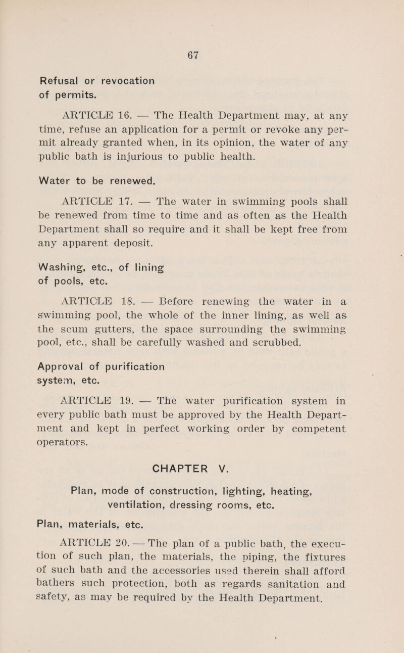 Refusal or revocation of permits. 67 ARTICLE 16. — The Health Department may, at any time, refuse an application for a permit or revoke any per¬ mit already granted when, in its opinion, the water of any public bath is injurious to public health. Water to be renewed. ARTICLE 17. — The water in swimming pools shall be renewed from time to time and as often as the Health Department shall so require and it shall be kept free from any apparent deposit. Washing, etc., of lining of pools, etc. ARTICLE 18. — Before renewing the water in a swimming pool, the whole of the inner lining, as well as the scum gutters, the space surrounding the swimming pool, etc., shall be carefully washed and scrubbed. Approval of purification system, etc. ARTICLE 19. — The water purification system in every public bath must be approved bv the Health Depart¬ ment and kept in perfect working order by competent operators. CHAPTER V. Plan, mode of construction, lighting, heating, ventilation, dressing rooms, etc. Plan, materials, etc. ARTICLE 20. — The plan of a public bath, the execu¬ tion of such plan, the materials, the piping, the fixtures of such bath and the accessories used therein shall afford bathers such protection, both as regards sanitation and safety, as may be required by the Health Department.