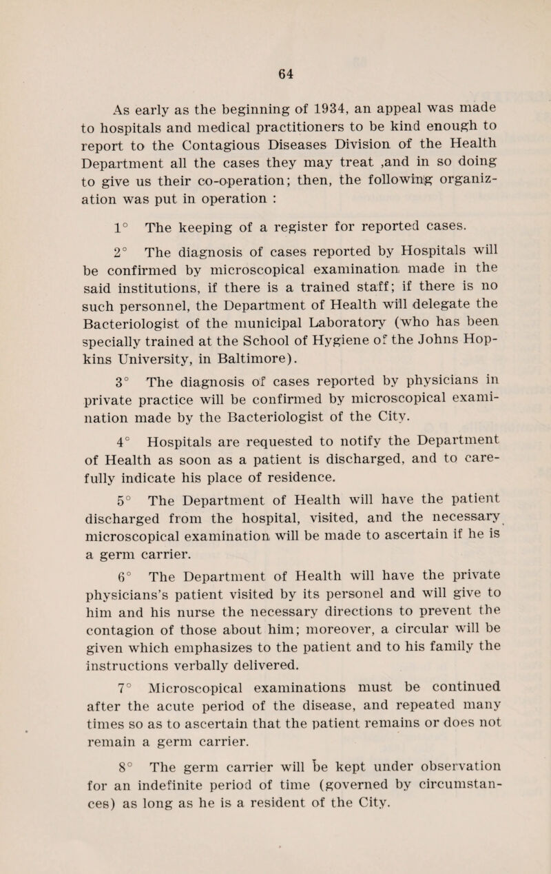 As early as the beginning of 1934, an appeal was made to hospitals and medical practitioners to be kind enough to report to the Contagious Diseases Division of the Health Department all the cases they may treat ,and in so doing to give us their co-operation; then, the following organiz¬ ation was put in operation : 1° The keeping of a register for reported cases. 2° The diagnosis of cases reported by Hospitals will be confirmed by microscopical examination made in the said institutions, if there is a trained staff; if there is no such personnel, the Department of Health will delegate the Bacteriologist of the municipal Laboratory (who has been specially trained at the School of Hygiene of the Johns Hop¬ kins University, in Baltimore). 3° The diagnosis of cases reported by physicians in private practice will be confirmed by microscopical exami¬ nation made by the Bacteriologist of the City. 4° Hospitals are requested to notify the Department of Health as soon as a patient is discharged, and to care¬ fully indicate his place of residence. 5° The Department of Health will have the patient discharged from the hospital, visited, and the necessary microscopical examination will be made to ascertain if he is a germ carrier. 6° The Department of Health will have the private physicians’s patient visited by its person el and will give to him and his nurse the necessary directions to prevent the contagion of those about him; moreover, a circular will be given which emphasizes to the patient and to his family the instructions verbally delivered. 7° Microscopical examinations must be continued after the acute period of the disease, and repeated many times so as to ascertain that the patient remains or does not remain a germ carrier. 8° The germ carrier will be kept under observation for an indefinite period of time (governed by circumstan¬ ces) as long as he is a resident of the City.