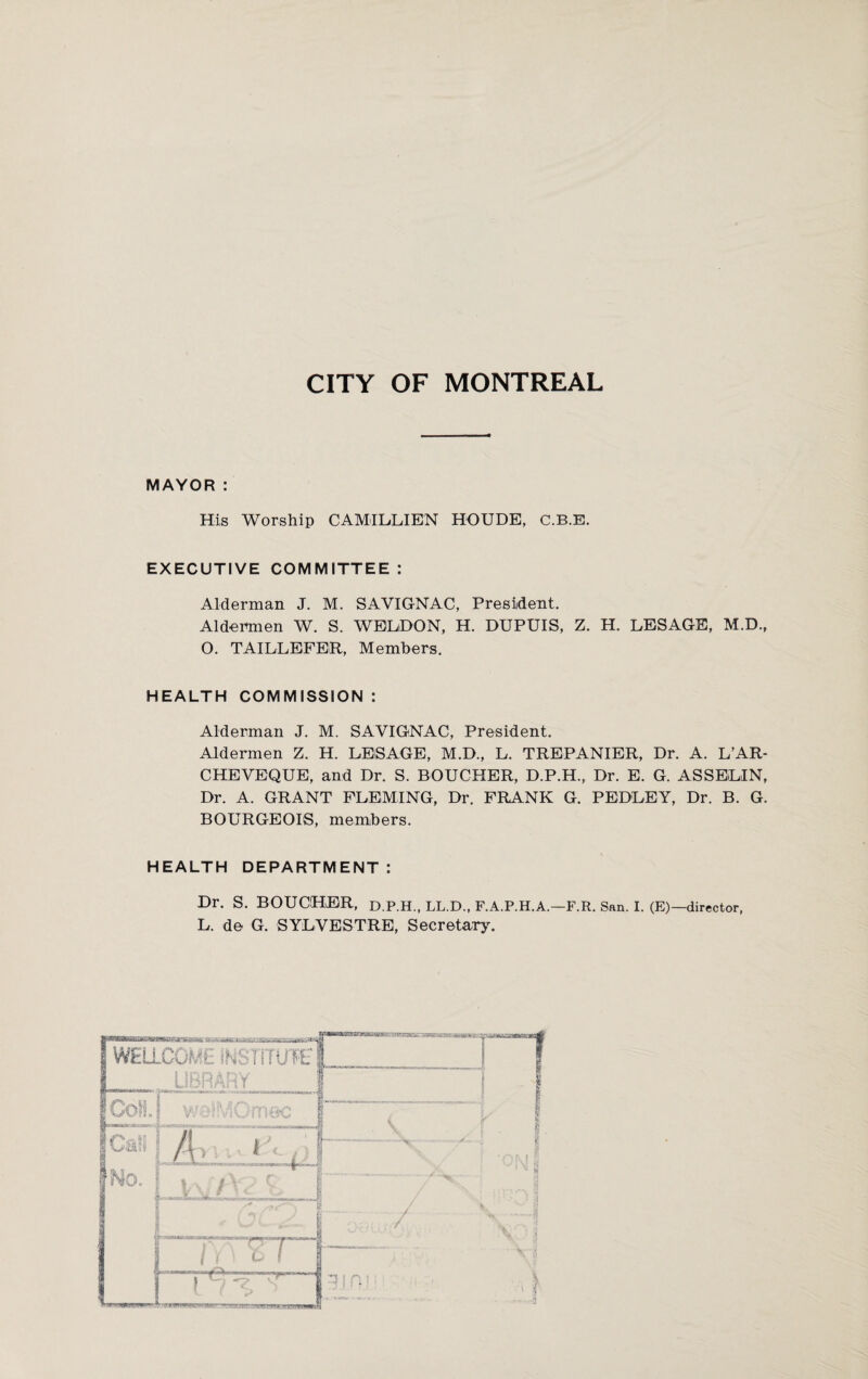 CITY OF MONTREAL MAYOR: His Worship CAMILLIEN HOUDE, C.B.E. EXECUTIVE COMMITTEE: Alderman J. M. SAVIGNAC, President. Aldermen W. S. WELDON, H. DUPUIS, Z. H. LESAGE, MD., O. TAILLEFER, Members. HEALTH COMMISSION : Alderman J. M. SAVIGNAC, President. Aldermen Z. H. LEiSAGE, M.D., L. TREPANIER, Dr. A. L’AR- CHEVEQUE, and Dr. S. BOUCHER, D.P.H., Dr. E. G. ASSELIN, Dr. A. GRANT FLEMING, Dr. FRANK G. PEDLEY, Dr. B. G. BOURGEOIS, members. HEALTH DEPARTMENT: Dr. s. BOUCHER, D.P.H., LL.D., F.A.P.H.A.—F.R. San. I. (E)— director, L. de G. SYLVESTRE, Secretary'.