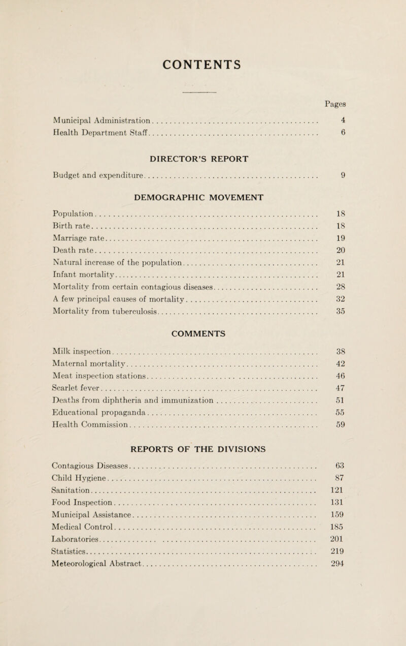 CONTENTS Pages Municipal Administration. 4 Health Department Staff. 6 DIRECTOR’S REPORT Budget and expenditure. 9 DEMOGRAPHIC MOVEMENT Population. 18 Birthrate. 18 Marriage rate. 19 Death rate. 20 Natural increase of the population. 21 Infant mortality. 21 Mortality from certain contagious diseases. 28 A few principal causes of mortality. 32 Mortality from tuberculosis. 35 COMMENTS Milk inspection. 38 Maternal mortality. 42 Meat inspection stations. 46 Scarlet fever. 47 Deaths from diphtheria and immunization. 51 Educational propaganda. 55 Health Commission. 59 REPORTS OF THE DIVISIONS Contagious Diseases. 63 Child Hygiene. 87 Sanitation. 121 Food Inspection. 131 Municipal Assistance. 159 Medical Control. 185 Laboratories. 201 Statistics. 219 Meteorological Abstract. 294