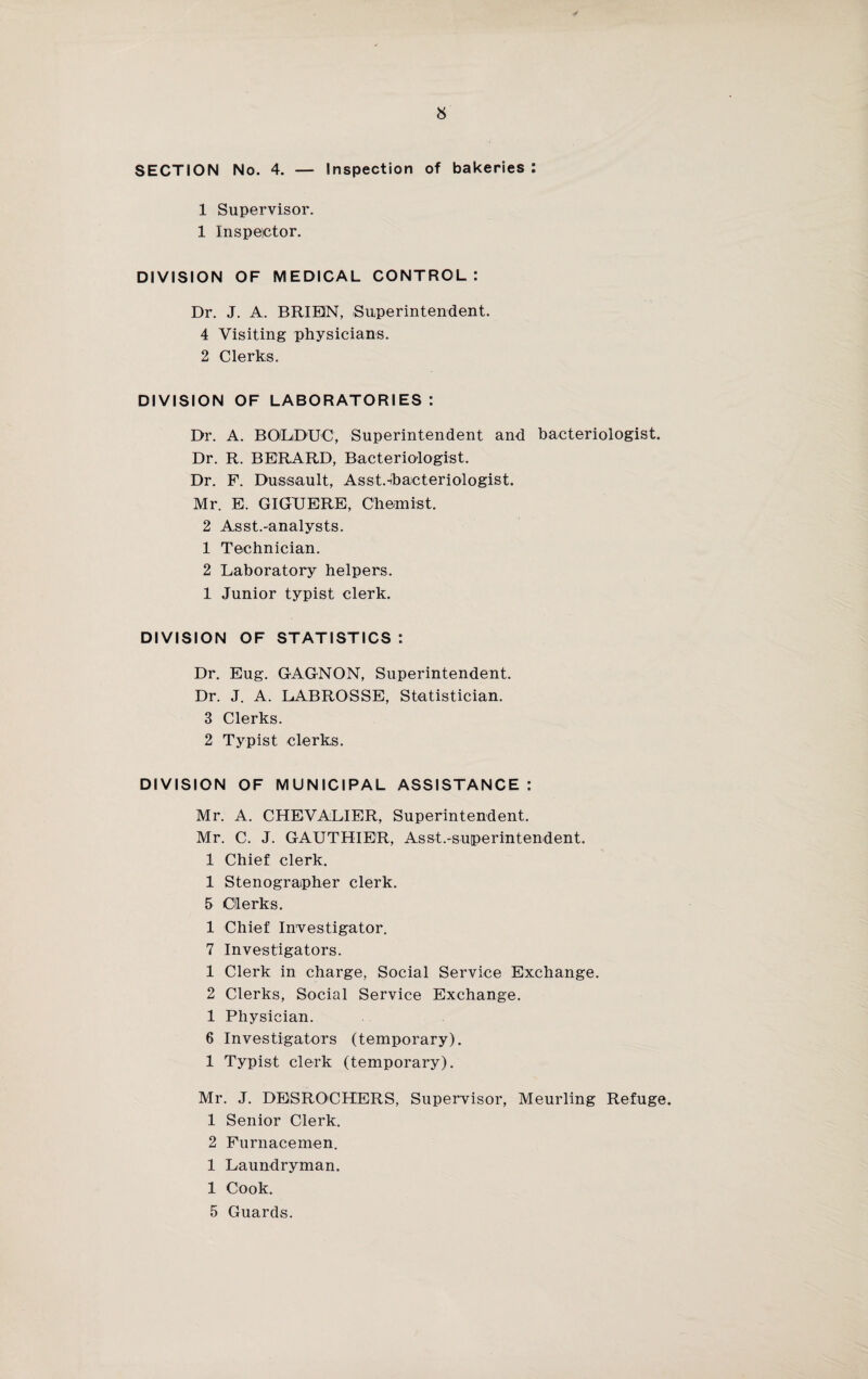 SECTION No. 4. — Inspection of bakeries : 1 Supervisor. 1 Inspector. DIVISION OF MEDICAL CONTROL: Dr. J. A. BRIEIN, Superintendent. 4 Visiting physicians. 2 Clerks. DIVISION OF LABORATORIES: Dr. A. BOLDUC, Superintendent and bacteriologist. Dr. R. BERARD, Bacteriologist. Dr. F. Dassault, Asst.-ibacteriologist. Mr. E. GIGUERE, Chemist. 2 Asst.-analysts. 1 Technician. 2 Laboratory helpers. 1 Junior typist clerk. DIVISION OF STATISTICS : Dr. Eug. GAGNON, Superintendent. Dr. J. A. LABROSSE, Statistician. 3 Clerks. 2 Typist clerks. DIVISION OF MUNICIPAL ASSISTANCE : Mr. A. CHEVALIER, Superintendent. Mr. C. J. GAUTHIER, Asst.-superintendent. 1 Chief clerk. 1 Stenographer clerk. 5 Clerks. 1 Chief Investigator. 7 Investigators. 1 Clerk in charge, Social Service Exchange. 2 Clerks, Social Service Exchange. 1 Physician. 6 Investigators (temporary). 1 Typist clerk (temporary). Mr. J. DESROCHERS, Supervisor, Meurling Refuge. 1 Senior Clerk. 2 Furnacemen. 1 Laundryman. 1 Cook. 5 Guards.