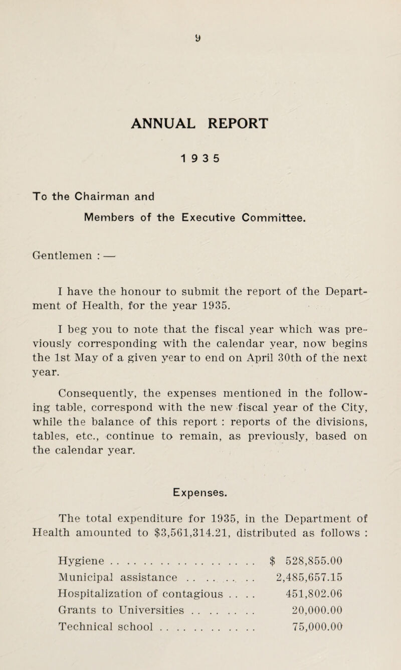 ANNUAL REPORT 19 3 5 To the Chairman and Members of the Executive Committee. Gentlemen : — I have the honour to submit the report of the Depart¬ ment of Health, for the year 1935. I beg you to note that the fiscal year which was pre¬ viously corresponding with the calendar year, now begins the 1st May of a given year to end on April 30th of the next year. Consequently, the expenses mentioned in the follow¬ ing table, correspond with the new fiscal year of the City, while the balance of this report : reports of the divisions, tables, etc., continue to remain, as previously, based on the calendar year. Expenses. The total expenditure for 1935, in the Department of Health amounted to $3,561,314.21, distributed as follows : Hygiene. Municipal assistance.. Hospitalization of contagious . . . . Grants to Universities. Technical school. $ 528,855.00 2,485,657.15 451,802.06 20,000.00 75,000.00