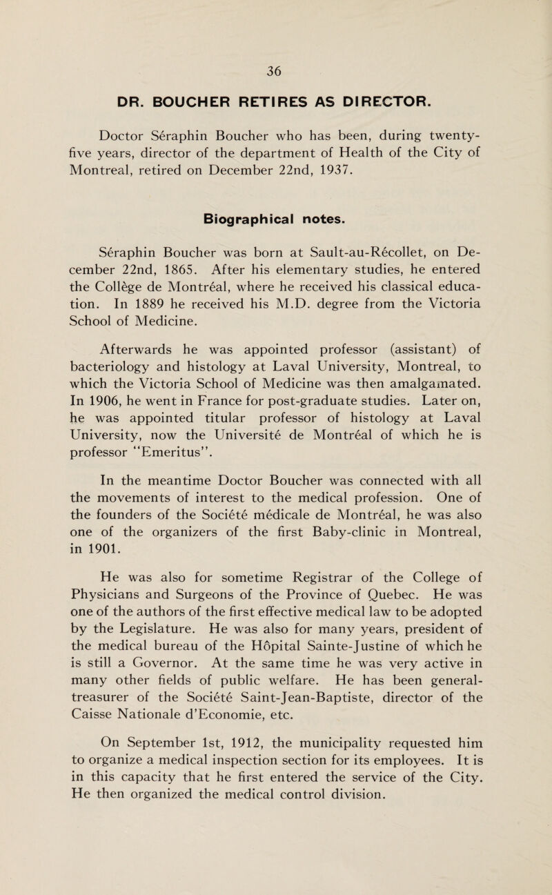 DR. BOUCHER RETIRES AS DIRECTOR. Doctor Seraphin Boucher who has been, during twenty- five years, director of the department of Health of the City of Montreal, retired on December 22nd, 1937. Biographical notes. Seraphin Boucher was born at Sault-au-Recollet, on De¬ cember 22nd, 1865. After his elementary studies, he entered the College de Montreal, where he received his classical educa¬ tion. In 1889 he received his M.D. degree from the Victoria School of Medicine. Afterwards he was appointed professor (assistant) of bacteriology and histology at Laval University, Montreal, to which the Victoria School of Medicine was then amalgamated. In 1906, he went in France for post-graduate studies. Later on, he was appointed titular professor of histology at Laval University, now the Universite de Montreal of which he is professor “Emeritus”. In the meantime Doctor Boucher was connected with all the movements of interest to the medical profession. One of the founders of the Societe medicale de Montreal, he was also one of the organizers of the first Baby-clinic in Montreal, in 1901. He was also for sometime Registrar of the College of Physicians and Surgeons of the Province of Quebec. He was one of the authors of the first effective medical law to be adopted by the Legislature. He was also for many years, president of the medical bureau of the Hopital Sainte-Justine of which he is still a Governor. At the same time he was very active in many other fields of public welfare. He has been general- treasurer of the Societe Saint-Jean-Baptiste, director of the Caisse Nationale d’Economie, etc. On September 1st, 1912, the municipality requested him to organize a medical inspection section for its employees. It is in this capacity that he first entered the service of the City. He then organized the medical control division.