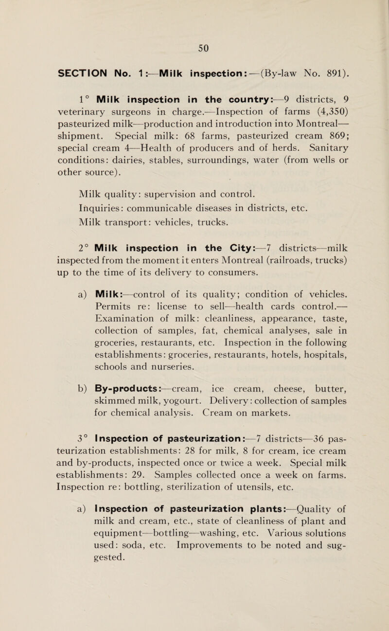 SECTION No. 1:—Milk inspection:-—(By-law No. 891). 1° Milk inspection in the country:-—9 districts, 9 veterinary surgeons in charge.—Inspection of farms (4,350) pasteurized milk—production and introduction into Montreal— shipment. Special milk: 68 farms, pasteurized cream 869; special cream 4—Health of producers and of herds. Sanitary conditions: dairies, stables, surroundings, water (from wells or other source). Milk quality: supervision and control. Inquiries: communicable diseases in districts, etc. Milk transport: vehicles, trucks. 2° Milk inspection in the City:—7 districts—milk inspected from the moment it enters Montreal (railroads, trucks) up to the time of its delivery to consumers. a) Milk:—control of its quality; condition of vehicles. Permits re: license to sell—health cards control.— Examination of milk: cleanliness, appearance, taste, collection of samples, fat, chemical analyses, sale in groceries, restaurants, etc. Inspection in the following establishments: groceries, restaurants, hotels, hospitals, schools and nurseries. b) By-products:—cream, ice cream, cheese, butter, skimmed milk, yogourt. Delivery: collection of samples for chemical analysis. Cream on markets. 3° Inspection of pasteurization :— 7 districts—36 pas¬ teurization establishments: 28 for milk, 8 for cream, ice cream and by-products, inspected once or twice a week. Special milk establishments: 29. Samples collected once a week on farms. Inspection re: bottling, sterilization of utensils, etc. a) Inspection of pasteurization plants:—Quality of milk and cream, etc., state of cleanliness of plant and equipment—bottling—washing, etc. Various solutions used: soda, etc. Improvements to be noted and sug¬ gested.