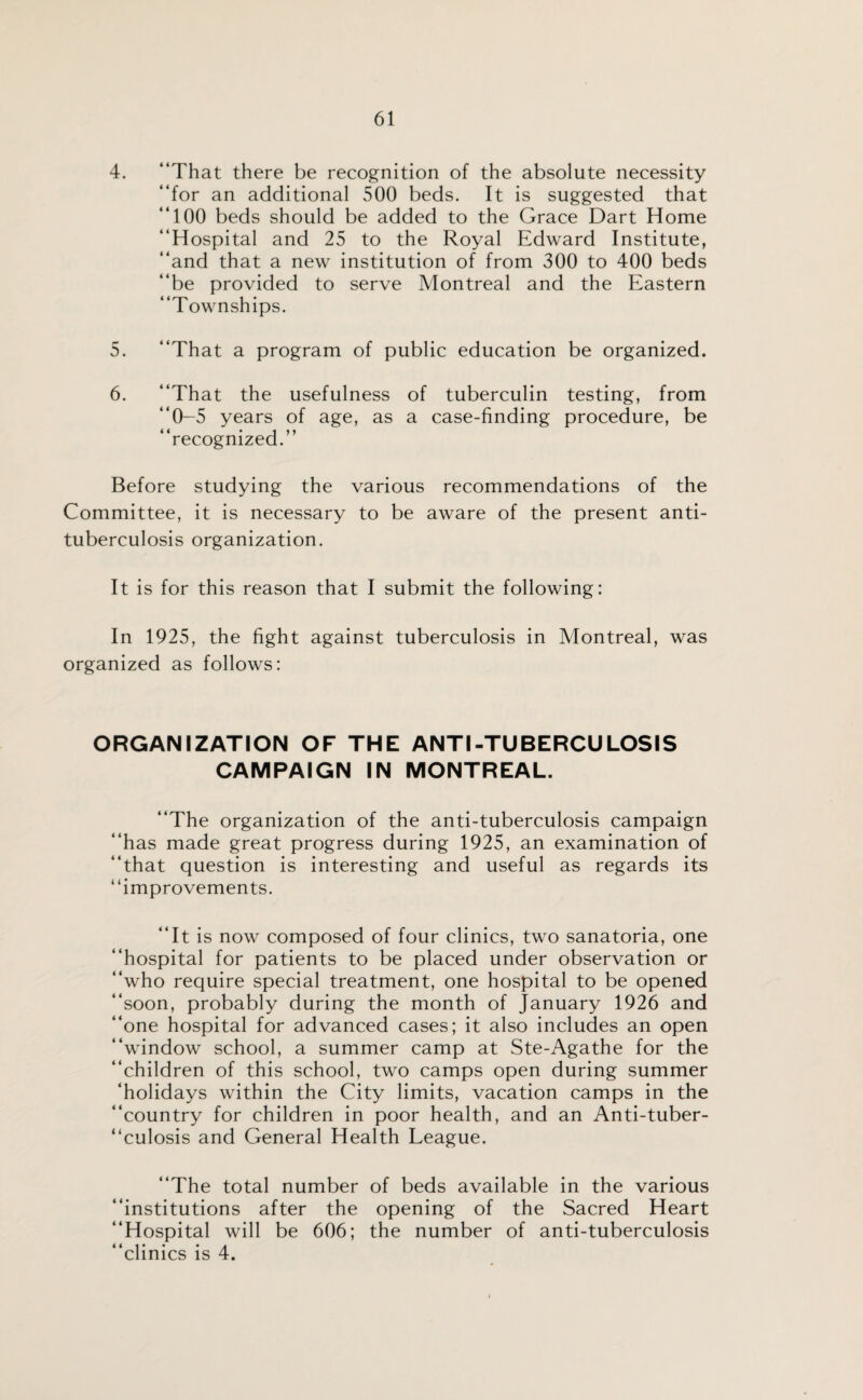 4. “That there be recognition of the absolute necessity “for an additional 500 beds. It is suggested that “100 beds should be added to the Grace Dart Home “Hospital and 25 to the Royal Edward Institute, “and that a new institution of from 300 to 400 beds “be provided to serve Montreal and the Eastern “Townships. 5. “That a program of public education be organized. 6. “That the usefulness of tuberculin testing, from “0-5 years of age, as a case-finding procedure, be “recognized.” Before studying the various recommendations of the Committee, it is necessary to be aware of the present anti¬ tuberculosis organization. It is for this reason that I submit the following: In 1925, the fight against tuberculosis in Montreal, was organized as follows: ORGANIZATION OF THE ANTI-TUBERCULOSIS CAMPAIGN IN MONTREAL. “The organization of the anti-tuberculosis campaign “has made great progress during 1925, an examination of “that question is interesting and useful as regards its “improvements. “It is now composed of four clinics, two sanatoria, one “hospital for patients to be placed under observation or “who require special treatment, one hospital to be opened “soon, probably during the month of January 1926 and “one hospital for advanced cases; it also includes an open “window school, a summer camp at Ste-Agathe for the “children of this school, two camps open during summer ‘holidays within the City limits, vacation camps in the “country for children in poor health, and an Anti-tuber¬ culosis and General Health League. “The total number of beds available in the various “institutions after the opening of the Sacred Heart “Hospital will be 606; the number of anti-tuberculosis “clinics is 4.