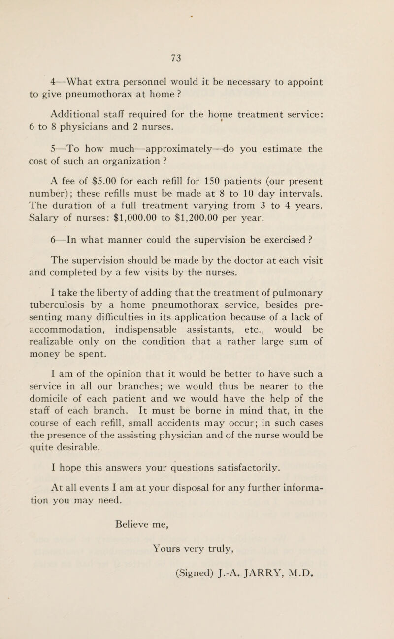 4— What extra personnel would it be necessary to appoint to give pneumothorax at home ? Additional staff required for the home treatment service: 6 to 8 physicians and 2 nurses. 5— To how much—approximately—do you estimate the cost of such an organization ? A fee of $5.00 for each refill for 150 patients (our present number); these refills must be made at 8 to 10 day intervals. The duration of a full treatment varying from 3 to 4 years. Salary of nurses: $1,000.00 to $1,200.00 per year. 6— In what manner could the supervision be exercised ? The supervision should be made by the doctor at each visit and completed by a few visits by the nurses. I take the liberty of adding that the treatment of pulmonary tuberculosis by a home pneumothorax service, besides pre¬ senting many difficulties in its application because of a lack of accommodation, indispensable assistants, etc., would be realizable only on the condition that a rather large sum of money be spent. I am of the opinion that it would be better to have such a service in all our branches; we would thus be nearer to the domicile of each patient and we would have the help of the staff of each branch. It must be borne in mind that, in the course of each refill, small accidents may occur; in such cases the presence of the assisting physician and of the nurse would be quite desirable. I hope this answers your questions satisfactorily. At all events I am at your disposal for any further informa¬ tion you may need. Believe me, Yours very truly, (Signed) J.-A. JARRY, M.D.