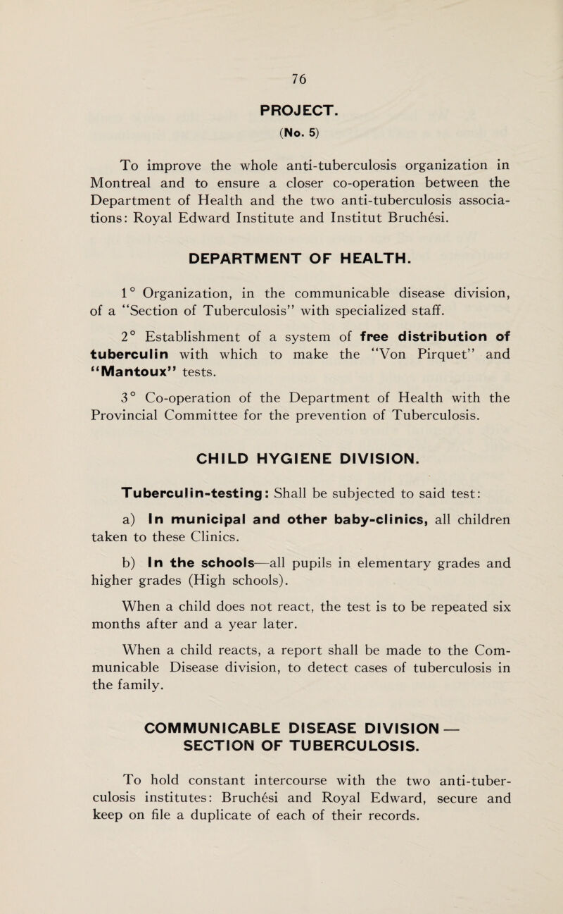 PROJECT. (No. 5) To improve the whole anti-tuberculosis organization in Montreal and to ensure a closer co-operation between the Department of Health and the two anti-tuberculosis associa¬ tions: Royal Edward Institute and Institut Bruchesi. DEPARTMENT OF HEALTH. 1° Organization, in the communicable disease division, of a “Section of Tuberculosis” with specialized staff. 2° Establishment of a system of free distribution of tuberculin with which to make the “Von Pirquet” and “Mantoux” tests. 3° Co-operation of the Department of Health with the Provincial Committee for the prevention of Tuberculosis. CHILD HYGIENE DIVISION. Tuberculin-testing: Shall be subjected to said test: a) In municipal and other baby-clinics, all children taken to these Clinics. b) In the schools—all pupils in elementary grades and higher grades (High schools). When a child does not react, the test is to be repeated six months after and a year later. When a child reacts, a report shall be made to the Com¬ municable Disease division, to detect cases of tuberculosis in the family. COMMUNICABLE DISEASE DIVISION — SECTION OF TUBERCULOSIS. To hold constant intercourse with the two anti-tuber¬ culosis institutes: Bruchesi and Royal Edward, secure and keep on file a duplicate of each of their records.