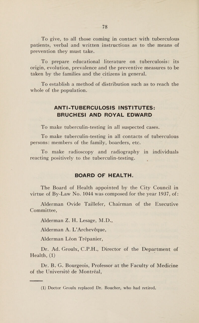 To give, to all those coming in contact with tuberculous patients, verbal and written instructions as to the means of prevention they must take. To prepare educational literature on tuberculosis: its origin, evolution, prevalence and the preventive measures to be taken by the families and the citizens in general. To establish a method of distribution such as to reach the whole of the population. ANTI-TUBERCULOSIS INSTITUTES: BRUCHESI AND ROYAL EDWARD To make tuberculin-testing in all suspected cases. To make tuberculin-testing in all contacts of tuberculous persons: members of the family, boarders, etc. To make radioscopy and radiography in individuals reacting positively to the tuberculin-testing. BOARD OF HEALTH. The Board of Health appointed by the City Council in virtue of By-Law No. 1044 was composed for the year 1937, of: Alderman Ovide Taillefer, Chairman of the Executive Committee, Alderman Z. H. Lesage, M.D., Alderman A. L’Archeveque, Alderman Leon Trepanier, Dr. Ad. Groulx, C.P.H., Director of the Department of Health, (1) Dr. B. G. Bourgeois, Professor at the Faculty of Medicine of the Universite de Montreal, (1) Doctor Groulx replaced Dr. Boucher, who had retired.