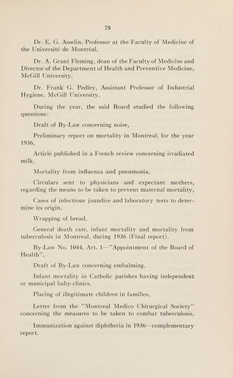 Dr. E. G. Asselin, Professor at the Faculty of Medicine of the Universite de Montreal, Dr. A. Grant Fleming, dean of the Faculty of Medicine and Director of the Department of Health and Preventive Medicine, McGill University, Dr. Frank G. Pedley, Assistant Professor of Industrial Hygiene, McGill University. During the year, the said Board studied the following questions: Draft of By-Law concerning noise, Preliminary report on mortality in Montreal, for the year 1936, Article published in a French review concerning irradiated milk, Mortality from influenza and pneumonia, Circulars sent to physicians and expectant mothers, regarding the means to be taken to prevent maternal mortality. Cases of infectious jaundice and laboratory tests to deter¬ mine its origin, Wrapping of bread, General death rate, infant mortality and mortality from tuberculosis in Montreal, during 1936 (Final report). By-Law No. 1044, Art. 1—“Appointment of the Board of Health”, Draft of By-Law concerning embalming, Infant mortality in Catholic parishes having independent or municipal baby-clinics, Placing of illegitimate children in families, Letter from the “Montreal Medico Chirurgical Society” concerning the measures to be taken to combat tuberculosis, Immunization against diphtheria in 1936—complementary report.
