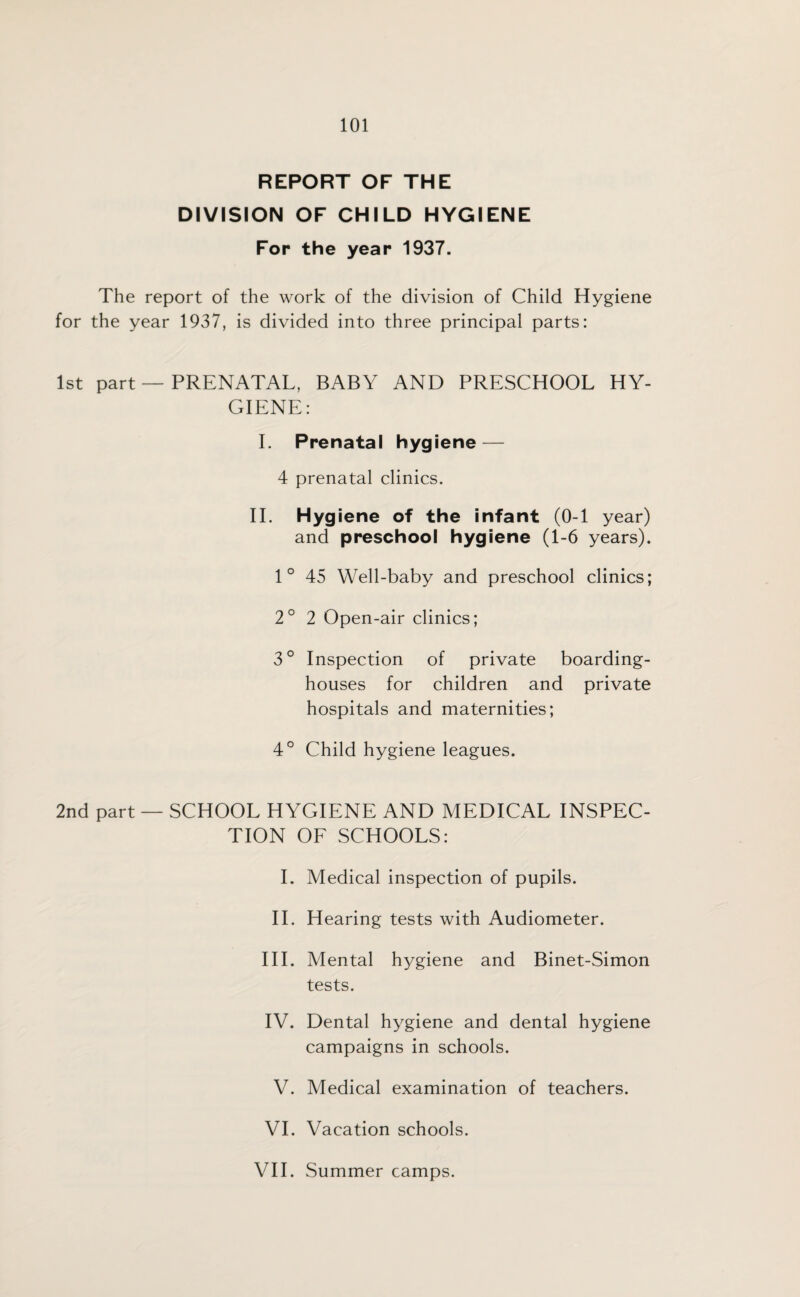 REPORT OF THE DIVISION OF CHILD HYGIENE For the year 1937. The report of the work of the division of Child Hygiene for the year 1937, is divided into three principal parts: 1st part — PRENATAL, BABY AND PRESCHOOL HY¬ GIENE: I. Prenatal hygiene — 4 prenatal clinics. II. Hygiene of the infant (0-1 year) and preschool hygiene (1-6 years). 1 ° 45 Well-baby and preschool clinics; 2° 2 Open-air clinics; 3° Inspection of private boarding¬ houses for children and private hospitals and maternities; 4° Child hygiene leagues. 2nd part — SCHOOL HYGIENE AND MEDICAL INSPEC¬ TION OF SCHOOLS: I. Medical inspection of pupils. II. Hearing tests with Audiometer. III. Mental hygiene and Binet-Simon tests. IV. Dental hygiene and dental hygiene campaigns in schools. V. Medical examination of teachers. VI. Vacation schools. VII. Summer camps.