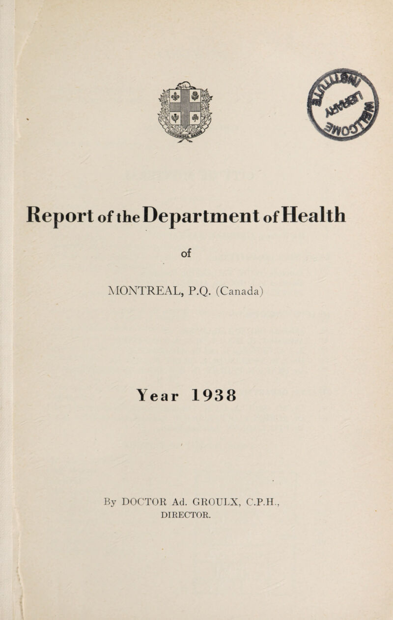 Report of the Department of Health of MONTREAL, P.Q. (Canada) Year 1938 / By DOCTOR Ad. GROULX, C.P.H., DIRECTOR.