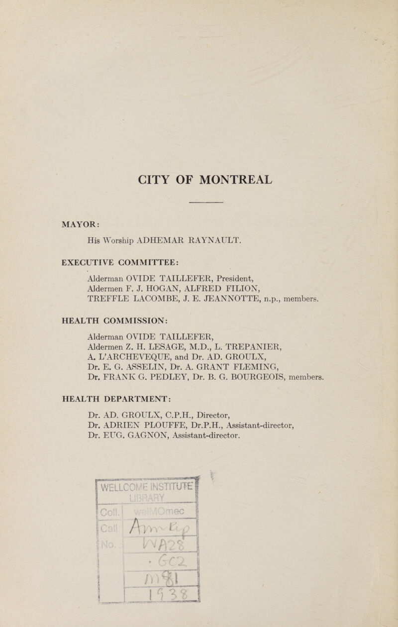 CITY OF MONTREAL MAYOR: His Worship ADHEMAR RAYNAULT. EXECUTIVE COMMITTEE: Alderman OVIDE TAILLEFER, President, Aldermen F. J. HOGAN, ALFRED FXLION, TREFFLE LACOMBE, J. E. JEANNOTTE, n.p., members. HEALTH COMMISSION: Alderman OVIDE TAILLEFER, Aldermen Z. H. LESAGE, M.D., L. TREPANIER, A. L’ARCHEVEQUE, and Dr. AD. GROULX, Dr. E. G. ASSELIN, Dr. A. GRANT FLEMING, Dr. FRANK G. PEDLEY, Dr. B. G. BOURGEOIS, members. HEALTH DEPARTMENT: Dr. AD. GROULX, C.P.H., Director, Dr. ADRIEN PLOUFFE, Dr.P.H., Assistant-director, Dr. EUG. GAGNON, Assistant-director.