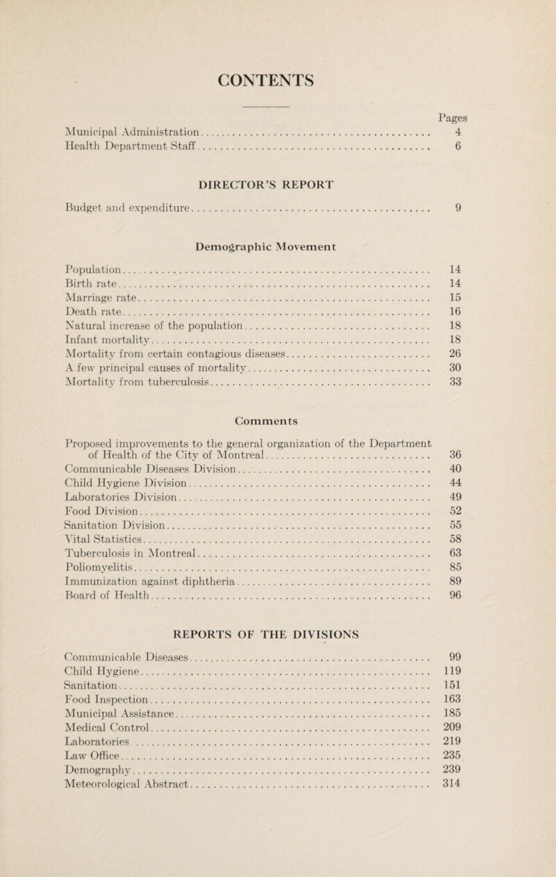 CONTENTS Pages Municipal Administration. 4 Health Department Staff. 6 DIRECTOR’S REPORT Budget and expenditure. 9 Demographic Movement Population. 14 Birth rate. 14 Marriage rate. 15 Death rate. 16 Natural increase of the population. 18 Infant mortality. 18 Mortality from certain contagious diseases. 26 A few principal causes of mortality. 30 Mortality from tuberculosis. 33 Comments Proposed improvements to the general organization of the Department of Health of the City of Montreal. 36 Communicable Diseases Division. 40 Child Hygiene Division. 44 Laboratories Division. 49 Food Division. 52 Sanitation Division. 55 Vital Statistics. 58 Tuberculosis in Montreal. 63 Poliomyelitis. 85 Immunization against diphtheria. 89 Board of Health. 96 REPORTS OF THE DIVISIONS « Communicable Diseases. 99 Child Hygiene. 119 Sanitation.. 151 Food Inspection. 163 Municipal Assistance. 185 Medical Control. 209 Laboratories . 219 Law Office. 235 Demography. 239 Meteorological Abstract. 314