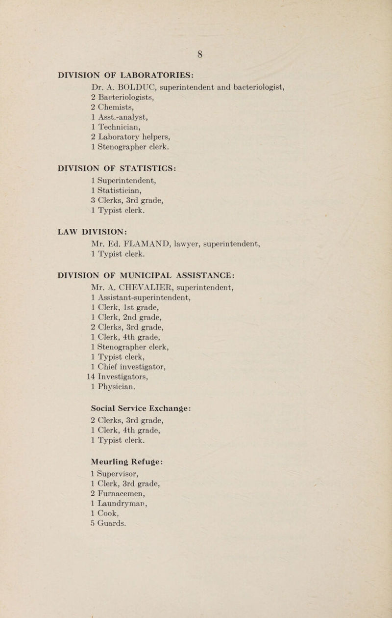 DIVISION OF LABORATORIES: Dr, A, BOLDUC, superintendent and bacteriologist, 2 Bacteriologists, 2 Chemists, 1 Asst.-analyst, 1 Technician, 2 Laboratory helpers, 1 Stenographer clerk. DIVISION OF STATISTICS: 1 Superintendent, 1 Statistician, 3 Clerks, 3rd grade, 1 Typist clerk. LAW DIVISION: Mr. Ed. FLAMAND, lawyer, superintendent, 1 Typist clerk. DIVISION OF MUNICIPAL ASSISTANCE: Mr. A. CHEVALIER, superintendent, 1 Assistant-superintendent, 1 Clerk, 1st grade, 1 Clerk, 2nd grade, 2 Clerks, 3rd grade, 1 Clerk, 4th grade, 1 Stenographer clerk, 1 Typist clerk, 1 Chief investigator, 14 Investigators, 1 Physician. Social Service Exchange: 2 Clerks, 3rd grade, 1 Clerk, 4th grade, 1 Typist clerk. Meurling Refuge: 1 Supervisor, 1 Clerk, 3rd grade, 2 Furnacemen, 1 Laundry man, 1 Cook, 5 Guards. I