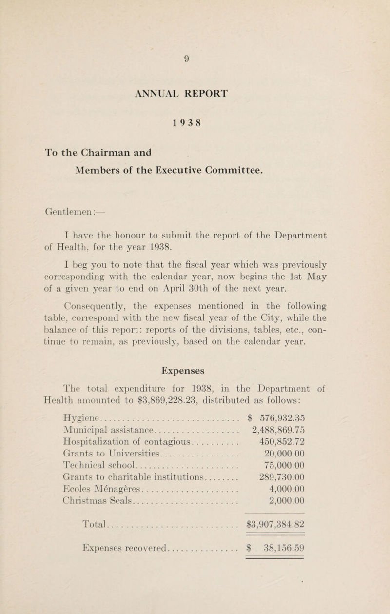 ANNUAL REPORT 19 3 8 To the Chairman and Members of the Executive Committee. Gentlemen:— I have the honour to submit the report of the Department of Health, for the year 1938. I beg you to note that the fiscal year which was previously corresponding with the calendar year, now begins the 1st May of a given year to end on April 30th of the next year. Consequently, the expenses mentioned in the following table, correspond with the new fiscal year of the City, while the balance of this report: reports of the divisions, tables, etc., con¬ tinue to remain, as previously, based on the calendar year. Expenses The total expenditure for 1938, in the Department of Health amounted to $3,869,228.23, distributed as follows: Hygiene. $ 576,932.35 Municipal assistance. 2,488,869.75 Hospitalization of contagious. 450,852.72 Grants to Universities. 20,000.00 Technical school. 75,000.00 Grants to charitable institutions. 289,730.00 Ecoles Menageres. 4,000.00 Christmas Seals. 2,000.00 Total. $3,907,384.82 Expenses recovered. $ 38,156.59