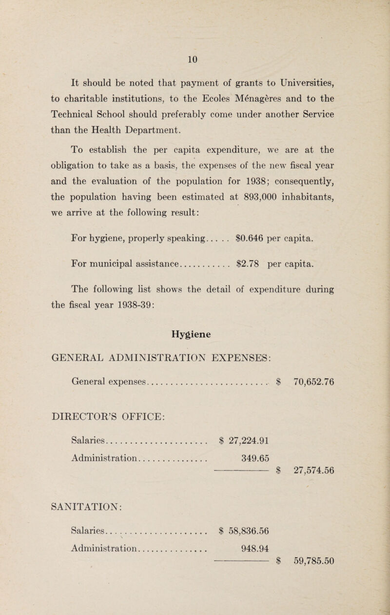 It should be noted that payment of grants to Universities, to charitable institutions, to the Ecoles Menageres and to the Technical School should preferably come under another Service than the Health Department. To establish the per capita expenditure, we are at the obligation to take as a basis, the expenses of the new fiscal year and the evaluation of the population for 1938; consequently, the population having been estimated at 893,000 inhabitants, we arrive at the following result: For hygiene, properly speaking. $0,646 per capita. For municipal assistance. $2.78 per capita. The following list shows the detail of expenditure during the fiscal year 1938-39: Hygiene GENERAL ADMINISTRATION EXPENSES: General expenses. $ 70,652.76 DIRECTOR’S OFFICE: Salaries. $ 27,224.91 Administration... 349.65 - $ 27,574.56 SANITATION: Salaries. $ 58,836.56 \ Administration.... 948.94 59,785.50