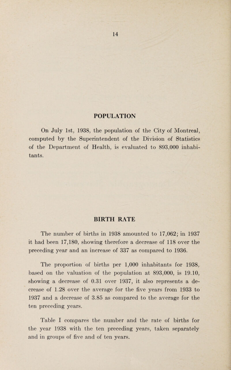 POPULATION On July 1st, 1938, the population of the City of Montreal, computed by the Superintendent of the Division of Statistics of the Department of Health, is evaluated to 893,000 inhabi¬ tants. BIRTH RATE The number of births in 1938 amounted to 17,062; in 1937 it had been 17,180, showing therefore a decrease of 118 over the preceding year and an increase of 337 as compared to 1936. The proportion of births per 1,000 inhabitants for 1938, based on the valuation of the population at 893,000, is 19.10, showing a decrease of 0.31 over 1937, it also represents a de¬ crease of 1.28 over the average for the five years from 1933 to 1937 and a decrease of 3.85 as compared to the average for the ten preceding years. Table I compares the number and the rate of births for the year 1938 with the ten preceding years, taken separately and in groups of five and of ten years.