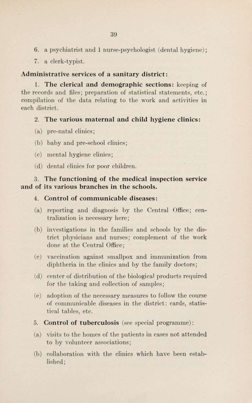 6. a psychiatrist and 1 nurse-psychologist (dental hygiene); 7. a clerk-typist. Administrative services of a sanitary district: 1. The clerical and demographic sections: keeping of the records and files; preparation of statistical statements, etc.; compilation of the data relating to the work and activities in each district. 2. The various maternal and child hygiene clinics: (a) pre-natal clinics; (b) baby and pre-school clinics; (c) mental hygiene clinics; (d) dental clinics for poor children. 3. The functioning of the medical inspection service and of its various branches in the schools. 4. Control of communicable diseases: (a) reporting and diagnosis by the Central Office; cen¬ tralization is necessary here; (b) investigations in the families and schools by the dis¬ trict physicians and nurses; complement of the work done at the Central Office; (c) vaccination against smallpox and immunization from diphtheria in the clinics and by the family doctors; (d) center of distribution of the biological products required for the taking and collection of samples; (e) adoption of the necessary measures to follow the course of communicable diseases in the district: cards, statis¬ tical tables, etc. 5. Control of tuberculosis (see special programme): (a) visits to the homes of the patients in cases not attended to by volunteer associations; (b) collaboration with the clinics which have been estab¬ lished ;