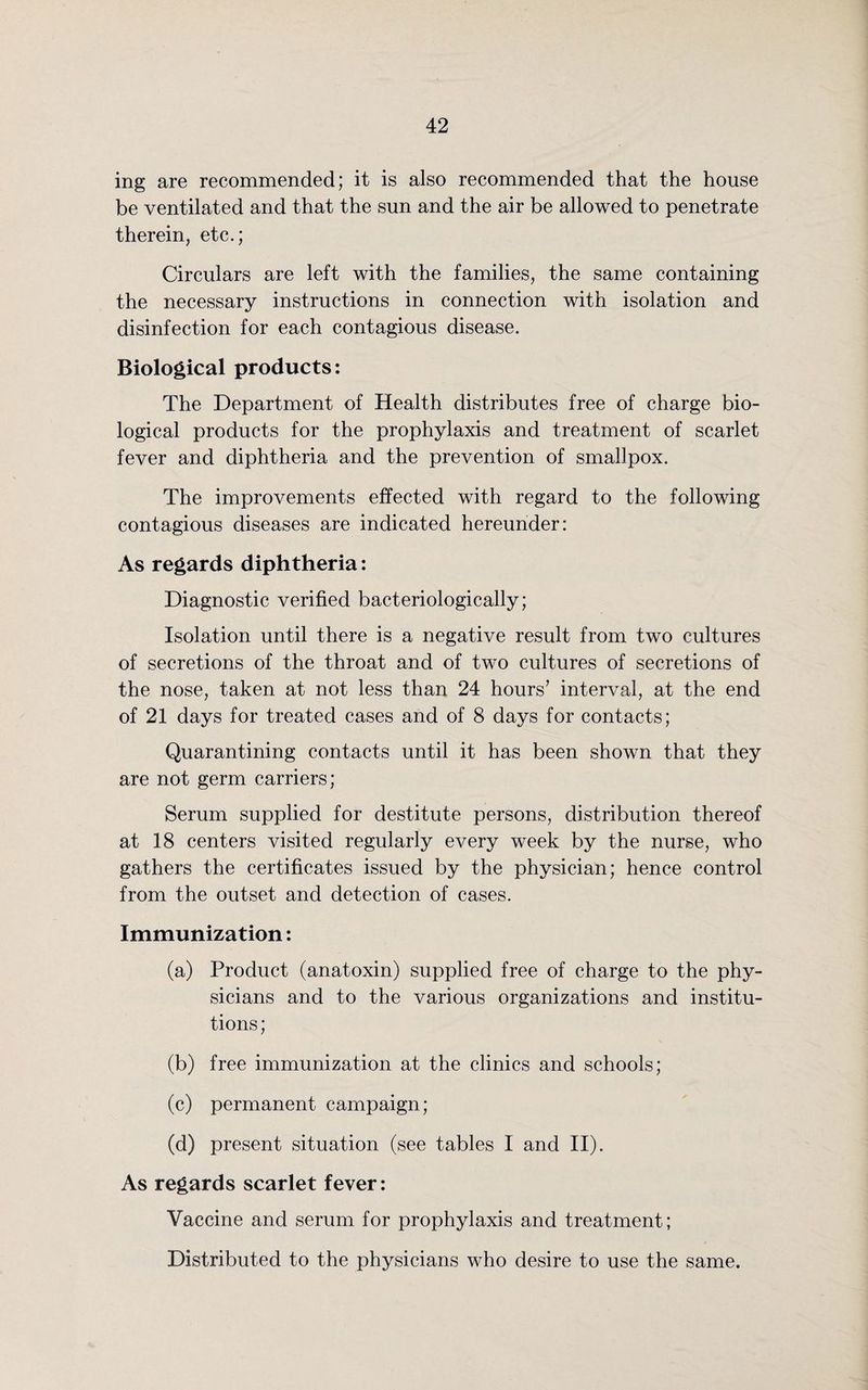 ing are recommended; it is also recommended that the house be ventilated and that the sun and the air be allowed to penetrate therein, etc.; Circulars are left with the families, the same containing the necessary instructions in connection with isolation and disinfection for each contagious disease. Biological products: The Department of Health distributes free of charge bio¬ logical products for the prophylaxis and treatment of scarlet fever and diphtheria and the prevention of smallpox. The improvements effected with regard to the following contagious diseases are indicated hereunder: As regards diphtheria: Diagnostic verified bacteriologically; Isolation until there is a negative result from two cultures of secretions of the throat and of two cultures of secretions of the nose, taken at not less than 24 hours7 interval, at the end of 21 days for treated cases and of 8 days for contacts; Quarantining contacts until it has been shown that they are not germ carriers; Serum supplied for destitute persons, distribution thereof at 18 centers visited regularly every week by the nurse, who gathers the certificates issued by the physician; hence control from the outset and detection of cases. Immunization: (a) Product (anatoxin) supplied free of charge to the phy¬ sicians and to the various organizations and institu¬ tions; (b) free immunization at the clinics and schools; (c) permanent campaign; (d) present situation (see tables I and II). As regards scarlet fever: Vaccine and serum for prophylaxis and treatment; Distributed to the physicians who desire to use the same.