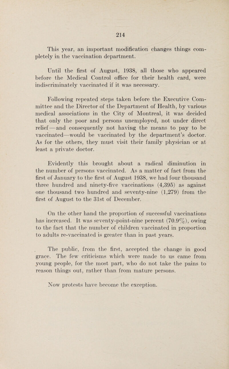 This year, an important modification changes things com¬ pletely in the vaccination department. Until the first of August, 1938, all those who appeared before the Medical Control office for their health card, were indiscriminately vaccinated if it was necessary. Following repeated steps taken before the Executive Com¬ mittee and the Director of the Department of Health, by various medical associations in the City of Montreal, it was decided that only the poor and persons unemployed, not under direct relief—and consequently not having the means to pay to be vaccinated—would be vaccinated by the department’s doctor. As for the others, they must visit their family physician or at least a private doctor. Evidently this brought about a radical diminution in the number of persons vaccinated. As a matter of fact from the first of January to the first of August 1938, we had four thousand three hundred and ninety-five vaccinations (4,395) as against one thousand two hundred and seventy-nine (1,279) from the first of August to the 31st of December. On the other hand the proportion of successful vaccinations has increased. It was seventy-point-nine percent (70.9%), owing to the fact that the number of children vaccinated in proportion to adults re-vaccinated is greater than in past years. The public, from the first, accepted the change in good grace. The few criticisms which were made to us came from young people, for the most part, who do not take the pains to reason things out, rather than from mature persons. Now protests have become the exception.