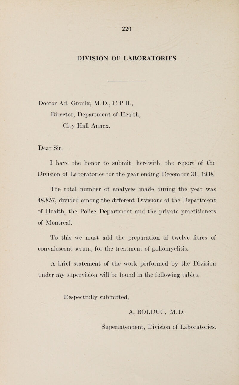 DIVISION OF LABORATORIES Doctor Ad. Groulx, M.D., C.P.H., Director, Department of Health, City Hall Annex. Dear Sir, I have the honor to submit, herewith, the report of the Division of Laboratories for the year ending December 31, 1938. The total number of analyses made during the year was 48,857, divided among the different Divisions of the Department of Health, the Police Department and the private practitioners of Montreal. To this we must add the preparation of twelve litres of convalescent serum, for the treatment of poliomyelitis. A brief statement of the work performed by the Division under my supervision will be found in the following tables. Respectfully submitted, A. BOLDUC, M.D. Superintendent, Division of Laboratories.