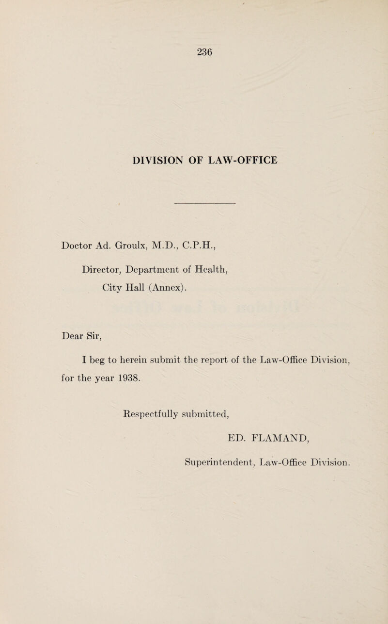 DIVISION OF LAW-OFFICE Doctor Ad. Groulx, M.D., C.P.H., Director, Department of Health, City Hall (Annex). Dear Sir, I beg to herein submit the report of the Law-Office Division, for the year 1938. Respectfully submitted, ED. FLAMAND, Superintendent, Law-Office Division.