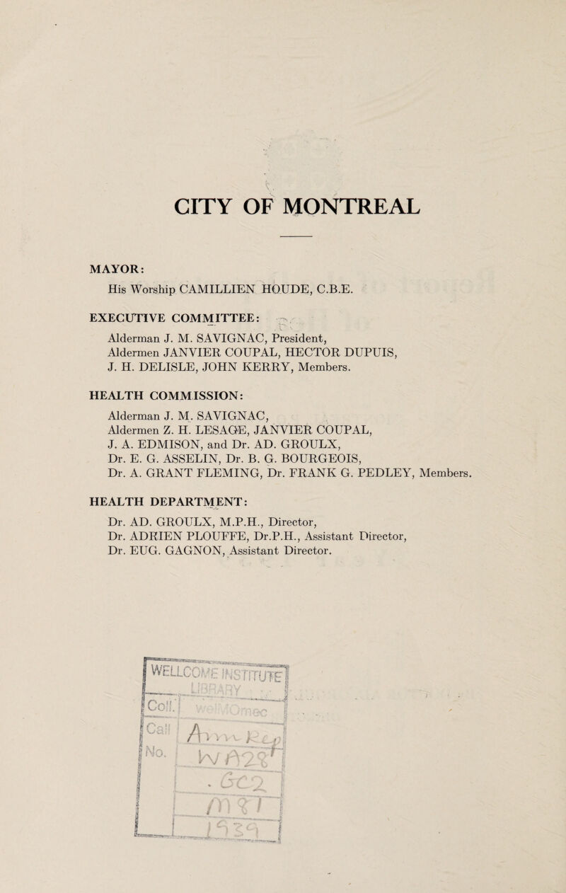 CITY OF MONTREAL MAYOR: His Worship CAMILLIEN HQUDE, C.B.E. EXECUTIVE COMMITTEE: ~ Alderman J. M. SAVIGNAC, President, Aldermen JANVIER COUPAL, HECTOR DUPUIS, J. H. DELISLE, JOHN KERRY, Members. HEALTH COMMISSION: Alderman J. M. SAVIGNAC, Aldermen Z. H. LESAGE, JANVIER COUPAL, J. A. EDMISON, and Dr. AD. GROULX, Dr. E. G. ASSELIN, Dr. B. G. BOURGEOIS, Dr. A. GRANT FLEMING, Dr. FRANK G. PEDLEY, Members. HEALTH DEPARTMENT: Dr. AD. GROULX, M.P.H., Director, Dr. ADRIEN PLOUFFE, Dr.P.H., Assistant Director, Dr. EUG. GAGNON, Assistant Director.