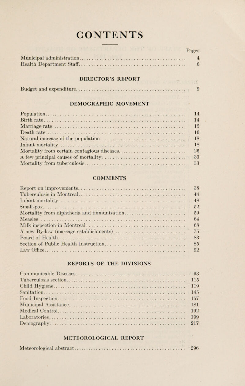 CONTENTS Pages Municipal administration. 4 Health Department Staff. G DIRECTOR’S REPORT Budget and expenditure. 9 DEMOGRAPHIC MOVEMENT Population. 14 Birthrate. 14 Marriage rate. 15 Death rate. 16 Natural increase of the population. 18 Infant mortality. 18 Mortality from certain contagious diseases. 26 A few principal causes of mortality. 30 Mortality from tuberculosis. 33 COMMENTS Report on improvements. 38 Tuberculosis in Montreal. 44 Infant mortality. 48 Small-pox. 52 Mortality from diphtheria and immunization. 59 Measles. 64 Milk inspection in Montreal. 68 A new By-law (massage establishments). 75 Board of Health. 83 Section of Public Health Instruction. 85 Law Office. 92 REPORTS OF THE DIVISIONS Communicable Diseases. 93 Tuberculosis section. 115 Child Hygiene. 119 Sanitation. 145 Food Inspection. 157 Municipal Assistance. 181 Medical Control. 192 Laboratories. 199 Demography. 217 METEOROLOGICAL REPORT Meteorological abstract 296
