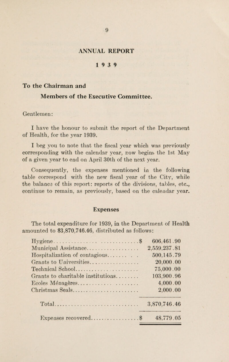 ANNUAL REPORT 19 3 9 To the Chairman and Members of the Executive Committee. Gentlemen: I have the honour to submit the report of the Department of Health, for the year 1939. I beg you to note that the fiscal year which was previously corresponding with the calendar year, now begins the 1st May of a given year to end on April 30th of the next year. Consequently, the expenses mentioned in the following table correspond with the new fiscal year of the City, while the balance of this report: reports of the divisions, tables, etc., continue to remain, as previously, based on the calendar year. Expenses The total expenditure for 1939, in the Department of Health amounted to $3,870,746.46, distributed as follows: Hygiene.$ 606,461.90 Municipal Assistance. 2,559,237.81 Hospitalization of contagious. 500,145.79 Grants to Universities. 20,000.00 Technical School. 75,000.00 Grants to charitable institutions. 103,900.96 Ecoles Menag^res. 4,000.00 Christmas Seals. 2,000.00 Total. 3,870,746.46 Expenses recovered.$ 48,779.05